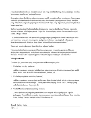 perusahaan adalah individu atau perusahaan lain yang membeli barang atau jasa dengan imbalan
berupa uang atau barang berharga lainnya.
Sedangkan tujuan dari kebanyakan perusahaan adalah memaksimalkan keuntungan. Keuntungan
atau laba (profit) adalah selisih antara uang yang diterima dari pelanggan atas barang atau jasa
yang dihasilkan dengan biaya yang dikeluarkan untuk input yang digunakan gunak menghasilkan
barang atau jasa.
Definisi akuntansi dari beberapa badan Internasional maupun dari Ikatan Akuntan Indonesia
memuat beberapa prinsip yang sama. Pengertian akuntansi yang umum dan mudah dimengerti
adalah sebagai berikut:
“Akuntansi adalah suatu seni pencatatan, penggolongan, peringkasan transaksi keuangan suatu
unit organisasi serta cara penyampaian (pelaporan) informasi kepada pihak-pihak yang
berkepentingan untuk dijadikan dasar dalam pengambilan keputusan ekonomi.”
Dalam arti sempit, akuntansi dapat diartikan sebagai berikut:
“Akuntansi adalah proses pengidentifikasian, pengukuran, pencatatan, pengklasifikasian,
penguraian, penggabungan, peringkasan, dan penyajian informasi keuangan yang terjadi dari
transaksi-transaksi atau kegiatan operasi suatu unit organisasi dengan cara tertentu.”
Jenis-jenis Usaha
Terdapat tiga jenis usaha yang bertujuan mencari keuntungan, yaitu :
1. Usaha Jasa (service business)
Adalah perusahaan yang menyediakan jasa untuk pelanggan. Contoh perusahaan jasa adalah
Hotel Sahid, Bank Mandiri, Garuda Indonesia, Indosat, dll.
2. Usaha Dagang (Merchandising Business)
Adalah perusahaan yang menjual produk yang diperoleh dari pihak lain ke pelanggan, tanpa
merubah bentuk dan ukurannya. Contoh perusahaan dagang adalah Toko Gunung Agung,
Alfa Retailindo, Ace Hardware, dll.
3. Usaha Manufaktur (manufacturing business)
Adalah perusahaan yang mengubah input dasar menjadi produk yang dijual kepada
pelanggan. Contoh bisnis produksi atau perusahaan manufaktur adalah Sepatu Bata, Mustika
Ratu, Gudang Garam, Mayora Indah, Kalbe Farma, dll.
Bentuk Entitas Usaha
2 | P a g e
 