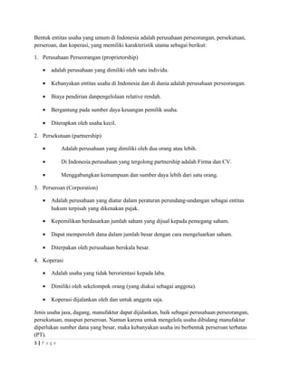 Bentuk entitas usaha yang umum di Indonesia adalah perusahaan perseorangan, persekutuan,
perseroan, dan koperasi, yang memiliki karakteristik utama sebagai berikut:
1. Perusahaan Perseorangan (proprietorship)
• adalah perusahaan yang dimiliki oleh satu individu.
• Kebanyakan entitas usaha di Indonesia dan di dunia adalah perusahaan perseorangan.
• Biaya pendirian danpengelolaan relative rendah.
• Bergantung pada sumber daya keuangan pemilik usaha.
• Diterapkan oleh usaha kecil.
2. Persekutuan (partnership)
• Adalah perusahaan yang dimiliki oleh dua orang atau lebih.
• Di Indonesia perusahaan yang tergolong partnership adalah Firma dan CV.
• Menggabungkan kemampuan dan sumber daya lebih dari satu orang.
3. Perseroan (Corporation)
• Adalah perusahaan yang diatur dalam peraturan perundang-undangan sebagai entitas
hukum terpisah yang dikenakan pajak.
• Kepemilikan berdasarkan jumlah saham yang dijual kepada pemegang saham.
• Dapat memperoleh dana dalam jumlah besar dengan cara mengeluarkan saham.
• Diterpakan oleh perusahaan berskala besar.
4. Koperasi
• Adalah usaha yang tidak berorientasi kepada laba.
• Dimiliki oleh sekelompok orang (yang diakui sebagai anggota).
• Koperasi dijalankan oleh dan untuk anggota saja.
Jenis usaha jasa, dagang, manufaktur dapat dijalankan, baik sebagai perusahaan perseorangan,
persekutuan, maupun perseroan. Namun karena untuk mengelola usaha dibidang manufaktur
diperlukan sumber dana yang besar, maka kebanyakan usaha ini berbentuk perseroan terbatas
(PT).
3 | P a g e
 