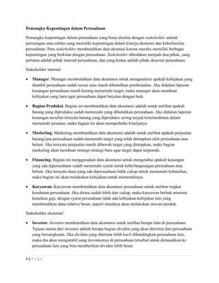 Pemangku Kepentingan dalam Perusahaan
Pemangku kepentingan dalam perusahaan yang biasa disebut dengan stakeholder adalah
perorangan atau entitas yang memiliki kepentingan dalam kinerja ekonomi dan keberhasilan
perusahaan. Para stakeholder membutuhkan data akuntasi karena mereka memiliki berbagai
kepentingan yang berkitan dengan perusahaan. Stakeholder dibedakan menjadi dua pihak, yang
pertama adalah pihak internal perusahaan, dan yang kedua adalah pihak eksernal perusahaan.
Stakeholder internal:
• Manager. Manager membutuhkan data akuntansi untuk menganalisis apakah kebijakan yang
diambil perusahaan sudah sesuai atau masih dibutuhkan pembenahan. Jika didalam laporan
keuangan perusahaan masih kurang memenuhi target, maka manager akan membuat
kebijakan yang baru agar perusahaan dapat berjalan dengan baik.
• Bagian Produksi. Bagian ini membutuhkan data akuntansi adalah untuk melihat apakah
barang yang diproduksi sudah memenuhi yang dibutuhkan perusahaan. Jika didalam laporan
keuangan tersebut ternyata barang yang diproduksi sering terjadi keterlambatan dalam
memenuhi pesanan, maka bagian ini akan memperbaiki kinerjanya.
• Marketing. Marketing membutuhkan data akuntansi adalah untuk melihat apakah penjualan
barang/jasa perusahaan sudah memenuhi target yang telah ditetapkan oleh perusahaan atau
belum. Jika ternyata penjualan masih dibawah target yang ditetapkan, maka bagian
marketing akan membuat strategi-strategi baru agar target dapat terpenuhi.
• Financing. Bagian ini menggunakan data akuntansi untuk mengetahui apakah keuangan
yang ada diperusahaan sudah memenuhi syarat untuk keberlangsungan perusahaan atau
belum. Jika ternyata dana yang ada diperusahaan tidak cukup untuk memenuhi kebutuhan,
maka bagian ini akan melakukan kebijakan untuk memenuhinya.
• Karyawan. Karyawan membutuhkan data akuntansi perusahaan untuk melihat tingkat
kesehatan perusahaan. Jika dirasa sudah lebih dari cukup, maka karyawan berhak miminta
kenaikan gaji, dengan syarat perusahaan tidak ada kebijakan-kebijakan lain yang
membutuhkan dana relative besar, seperti misalnya akan melakukan inovasi produk.
Stakeholder eksternal:
• Investor. Investor membutuhkan data akuntansi untuk melihat berapa laba di perusahaan.
Tujuan utama dari investor adalah berapa bagian dividen yang akan diterima dari perusahaan
yang bersangkutan. Jika dividen yang diterima lebih kecil dibandingkan perusahaan lain,
maka dia akan mengambil uang investasinya di perusahaan tersebut untuk dimasukkan ke
perusahaan lain yang bisa memberikan dividen lebih besar.
4 | P a g e
 