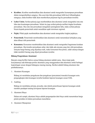• Kreditur. Kreditur membutuhkan data akuntansi untuk mengetahui kemampuan perusahaan
dalam mengembalikan uangnya. Jika asset dan laba perusahaan lebih kecil dibandingkan
utangnya, maka kreditur tidak akan memberikan pinjaman lagi ke perusahaan tersebut.
• Labor Union. Serikat pekerja juga membutuhkan data akuntansi untuk mengetahui rata-rata
laba atau keuntungan perusahaan. Selain itu juga serikat pekerja melihat tingkat kesehatan
perusahaan. Jika rata-rata perusahaan mengalami peningkatan laba, maka serikat pekerja
bicara kepada pemerintah untuk menaikkan upah minimum regional.
• Pajak. Pihak pajak membutuhkan data akuntansi untuk mengetahui tingkat pajaknya.
• Pemerintah. Pemerintah membutuhkan data akuntansi untuk menentukan kebijakan yang
akan dibuat oleh pemerintah.
• Konsumen. Konsumen membutuhkan data akuntansi untuk mengetahui bagaimana keadaan
perusahaan. Jika kondisi perusahaan sehat, dan tidak ada rencana yang lain oleh perusahaan,
ternyata harga barang yang dijualnya naik, maka konsumen bisa protes, salah satunya dengan
tidak membeli barang yang dijual perusahaan tersebut.
Bidang Pengetahuan Akuntansi
Banyak orang berfikir bahwa semua bidang akuntansi adalah sama. Akan tetapi pada
kenyataannya ada beberapa profesi akuntansi yang menggunakan data akuntansi untuk berbagai
kepentingan sesuai dengan bidangnya masing-masing. Berikut adalah bidang akuntansi dan
pembahasannya.
1. Akuntansi Keuangan
Bidang ini membahas pengukuran dan pengakuan (pencatatan) transaksi keuangan serta
pengungkapan data keuangan tersebut kedalam laporan keuangan sesuai SAK.
2. Auditing
Bidang ini membahas prinsip, prosedur, dan teknik pemeriksaan laporan keuangan untuk
member pendapat tentang kewajaran laporan keuangan.
3. Akuntansi Biaya
Dalam arti sempit, akuntansi biaya adalah pengumpulan data biaya untuk menentukan harga
pokok produksi di dalam perusahaan manufaktur.
4. Akuntansi Manajemen
5 | P a g e
 