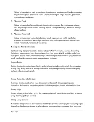 Bidang ini menekankan pada pemanfaatan data akuntansi untuk pengambilan keputusan dan
pengendalian operasi perusahaan secara keseluruhan meliputi fungsi produksi, pemasaran,
personalia, dan pendanaan.
5. Akuntansi Pajak
Bidang ini membahas berbagai transaksi penting di perusahaan dan peraturan perpajakan
serta pengaruh peraturan tersebut terhadap laporan keuangan khusunya penentuan besarnya
laba perusahaan.
6. Akuntansi Pemerintah
Bidang ini merupakan bagian dari akuntansi untuk organisasi non profit, membahas
penerapan akuntansi dan berbagai permasalahan yang usahanya tidak untuk mencari laba,
contoh: pemerintah, rumah sakit, universitas.
Konsep dan Prinsip Akuntansi
Peraturan yang mengatur akuntansi dikenal sebagai GAAP (Generally Accepted Accounting
Principles) atau prinsip-prinsip akuntansi yang berterima umum. GAAP berisi kerangka kerja
konseptual. Tujuan utama pelaporan keuangan adalah menyediakan informasi yang bermanfaat
untuk membuat keputusan investasi atau pemberian pinjaman.
Konsep Entitas
Entitas akuntansi organisasi yang berdiri sendiri sebagai unit ekonomi terpisah. Ini merupakan
konsep yang paling mendasar. Konsep entitas hrus ditegaskan pada setiap unit ekonomi yang
perlu dievaluasi secara terpisah.
Prinsip Reliabilitas (objektivitas)
Informasi akuntansi didasarkan pada data yang tersedia adalah data yang paling dapat
diandalkan. Pedoman ini merupakan prinsip reliabilitas yang juga disebut prinsip objektivitas.
Prinsip Biaya
Prinsip ini menyatakan bahwa aktiva dan jasa yang diperoleh harus dicatat pada biaya aktualnya
(yang disebut juga biaya historis).
Prinsip Going-Concern
Konsep ini mengasumsikan bahwa entitas akan tetap beroperasi selama jangka waktu yang dapat
diramalkan. Berdasarkan konsep tersebut, akuntan mengasumsikan perusahaan akan beroperasi
6 | P a g e
 