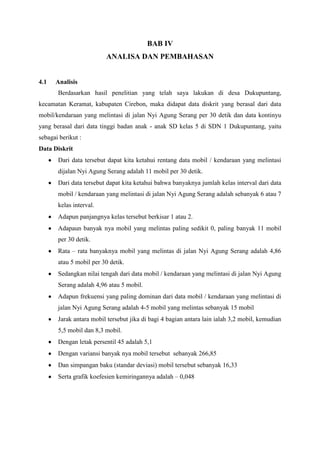 BAB IV
ANALISA DAN PEMBAHASAN

4.1

Analisis
Berdasarkan hasil penelitian yang telah saya lakukan di desa Dukupuntang,

kecamatan Keramat, kabupaten Cirebon, maka didapat data diskrit yang berasal dari data
mobil/kendaraan yang melintasi di jalan Nyi Agung Serang per 30 detik dan data kontinyu
yang berasal dari data tinggi badan anak - anak SD kelas 5 di SDN 1 Dukupuntang, yaitu
sebagai berikut :
Data Diskrit
Dari data tersebut dapat kita ketahui rentang data mobil / kendaraan yang melintasi
dijalan Nyi Agung Serang adalah 11 mobil per 30 detik.
Dari data tersebut dapat kita ketahui bahwa banyaknya jumlah kelas interval dari data
mobil / kendaraan yang melintasi di jalan Nyi Agung Serang adalah sebanyak 6 atau 7
kelas interval.
Adapun panjangnya kelas tersebut berkisar 1 atau 2.
Adapaun banyak nya mobil yang melintas paling sedikit 0, paling banyak 11 mobil
per 30 detik.
Rata – rata banyaknya mobil yang melintas di jalan Nyi Agung Serang adalah 4,86
atau 5 mobil per 30 detik.
Sedangkan nilai tengah dari data mobil / kendaraan yang melintasi di jalan Nyi Agung
Serang adalah 4,96 atau 5 mobil.
Adapun frekuensi yang paling dominan dari data mobil / kendaraan yang melintasi di
jalan Nyi Agung Serang adalah 4-5 mobil yang melintas sebanyak 15 mobil
Jarak antara mobil tersebut jika di bagi 4 bagian antara lain ialah 3,2 mobil, kemudian
5,5 mobil dan 8,3 mobil.
Dengan letak persentil 45 adalah 5,1
Dengan variansi banyak nya mobil tersebut sebanyak 266,85
Dan simpangan baku (standar deviasi) mobil tersebut sebanyak 16,33
Serta grafik koefesien kemiringannya adalah – 0,048

 