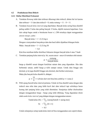 4.2

Pembahasan Data Diskrit

4.2.1 Daftar Distribusi Frekuensi
A. Tentukan Rentang ialah data terbesar dikurangi data terkecil, dalam hal ini karena
data terbesar = 11 dan data terkecil = 0, maka rentang = 11 – 0 = 11.
B. Tentukan banyak kelas interval yang diperlukan. Banyak kelas sering biasa diambil
paling sedikit 5 kelas dan paling banyak 15 kelas, dipilih menurut keperluan. Cara
lain cukup bagus untuk n berukuran besar n ≥ 200 misalnya dapat menggunakan
aturan sturges, yaitu :
Banyak kelas = 1 + (3,3) log n
Dengan n menyatakan banyaknya data dan hasil akhir dijadikan bilangan bulat.
Maka : banyak kelas = 1 + (3,3) log 50
= 6,6
Kita bisa membuat daftar distribusi frekuensi dengan banyak kelas 6 atau 7 buah
C. Tentukan panjang kelas interval p. Ini, secara ancer - ancer di tentukan oleh aturan:

harga p diambil sesuai dengan ketelitian satuan data yang digunakan. Jika data
berbentuk satuan, ambil harga p teliti sampai satuan. Untuk data hingga satu
desimal, p ini juga diambil hingga satu desimal, dan berikut seterusnya.
Maka jika banyak kelas diambil 6, didapat :

D. Pilih ujung bawah kelas interval pertama. Untuk ini bisa diambil sama dengan data
terkecil atau nilai data yang lebih kecil dari data terkecil tapi selisihnya harus
kurang dari panjang kelas yang telah ditentukan. Senajutnya daftar diselesaikan
dengan menggunakan harga - harga yang telah dihitung. Yang digunakan disini
ialah tanda kelas interval yang didapat dengan menggunakan aturan :
Tanda kelas (Xi) =
Xi

=
= 0,5

Untuk selanjutnya setiap tanda kelas interval bisa menggunakan cara seperti diatas.

 