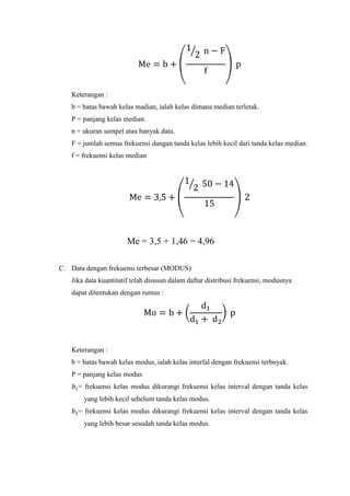 Keterangan :
b = batas bawah kelas madian, ialah kelas dimana median terletak.
P = panjang kelas median.
n = ukuran sampel atau banyak data.
F = jumlah semua frekuensi dangan tanda kelas lebih kecil dari tanda kelas median.
f = frekuensi kelas median

Me = 3,5 + 1,46 = 4,96
C. Data dengan frekuensi terbesar (MODUS)
Jika data kuantitatif telah disusun dalam daftar distribusi frekuensi, modusnya
dapat ditentukan dengan rumus :

Keterangan :
b = batas bawah kelas modus, ialah kelas interfal dengan frekuensi terbnyak.
P = panjang kelas modus
= frekuensi kelas modus dikurangi frekuensi kelas interval dengan tanda kelas
yang lebih kecil sebelum tanda kelas modus.
= frekuensi kelas modus dikurangi frekuensi kelas interval dengan tanda kelas
yang lebih besar sesudah tanda kelas modus.

 