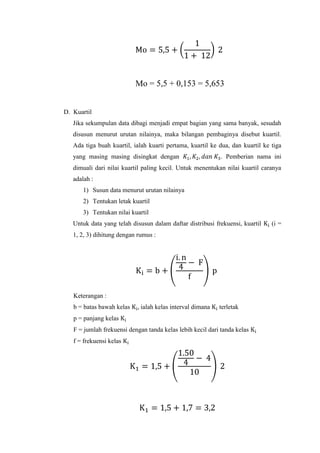 Mo = 5,5 + 0,153 = 5,653

D. Kuartil
Jika sekumpulan data dibagi menjadi empat bagian yang sama banyak, sesudah
disusun menurut urutan nilainya, maka bilangan pembaginya disebut kuartil.
Ada tiga buah kuartil, ialah kuarti pertama, kuartil ke dua, dan kuartil ke tiga
yang masing masing disingkat dengan

. Pemberian nama ini

dimuali dari nilai kuartil paling kecil. Untuk menentukan nilai kuartil caranya
adalah :
1) Susun data menurut urutan nilainya
2) Tentukan letak kuartil
3) Tentukan nilai kuartil
Untuk data yang telah disusun dalam daftar distribusi frekuensi, kuartil
1, 2, 3) dihitung dengan rumus :

Keterangan :
b = batas bawah kelas

ialah kelas interval dimana

terletak

p = panjang kelas
F = jumlah frekuensi dengan tanda kelas lebih kecil dari tanda kelas
f = frekuensi kelas

(i =

 