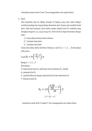 selanjutnya untuk kuartil 2 dan 3 bisa menggunakan cara seperti diatas.

E. Desil
Jika kumpulan data itu dibagi menjadi 10 bagian yang sama maka didapat
sembilan pembagi dan tiap pembagi dnamakan desil. Karena ada sembilan buah
desil, ialah desil pertama, desil kedua sampai dengan desil ke sembilan yang
disingkat dengan

. Desil desil ini dapat ditentukan dengan

jalan :
1) Susun data menurut urutan nilainya
2) Tentukan letak desil
3) Tentukan nilai desil
Untuk data dalam daftar distribusi frekuensi, nilai

(i = 1, 2, ....,9) ditentukan

oleh rumus :
Letak
Dengan i = 1, 2,....9.
Keterangan :
b= batas bawah kelas

ialah kelas interval dimana

terletak

p= panjang kelas
F= jumlah frekuensi dengan tanda kelas kecil dari tanda kelas
f= frekuensi kelas

1,5 + 0,2 = 1,7

selanjutnya untuk desil 2 sampai 9 bisa menggunakan cara seperti diatas.

 