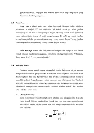 penyajian datanya. Penyajian data pertama menekankan angka-angka dan yang
kedua menekankan pada gambar.

2.3

Jenis Data
Data diskrit adalah data yang selalu berbentuk bilangan bulat, misalnya
perusahaan A menjual 100 unit mobil dan 200 sepeda motor per bulan, jumlah
penumpang bus per hari 35 orang sampai dengan 40 orang, jumlah mobil per menit
yang melintasi jalan jatayu 15 mobil sampai dengan 21 mobil per menit, jumlah
pertambahan penduduk pertahun di desa serang 5 orang sampai dengan 7 orang, jumlah
kematian pertahun di desa serang 3 orang sampai dengan 5 orang.

Data kontinyu adalah data yang diperoleh dengan cara mengukur bisa dalam
bentuk bilangan bulat maupun pecahan. Contohnya rata kecepatan mobil 90 km/jam,
tinggi badan si A 155,6 cm, suhu badan 36° C.

2.4

Tendensi sentral
Tendensi sentral adalah upaya mengetahui kondisi kelompok subyek dengan
mengetahui nilai sentral yang dimiliki. Nilai sentral suatu rangkaian data adalah nilai
dalam rangkaian data yang dapat mewakili data tersebut. Suatu rangkaian data biasanya
memiliki tendensi (kecenderungan) untuk memusat pada nilai sentral ini. Tendensi
sentral ini memberi informasi tentang kecenderungan data dari kelompok sumber yang
ada sebagai deskripsi dasar tentang kondisi kelompok sumber (subyek) dan macam
nilai sentral ini antara lain :
a)

Mean (Rata-rata)
mean memberi informasi tentang besaran rata-rata yang ada pada data. Bila data
yang hendak dihitung masih dalam bentuk data raw input maka penghitungan
rata-ratanya adalah jumlah seluruh nilai data dibagi dengan banyaknya kejadian
atau frekuensi.

 