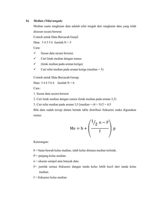 b)

Median (Nilai tengah)
Median suatu rangkaian data adalah nilai tengah dari rangkaian data yang telah
disusun secara berurut.
Contoh untuk Data Bercacah Ganjil
Data: 3 4 5 5 6 Jumlah N = 5
Cara:


Susun data secara berurut.



Cari letak median dengan rumus



(letak median pada urutan ketiga)



Cari nilai median pada urutan ketiga (median = 5)

Contoh untuk Data Bercacah Genap.
Data: 3 4 4 5 6 6

Jumlah N = 6

Cara :
1. Susun data secara berurut
2. Cari letak median dengan rumus (letak median pada urutan 3,5)
3. Cari nilai median pada urutan 3,5 [median = (4 + 5)/2 = 4,5
Bila data sudah tersaji dalam bentuk table distribusi frekuensi maka digunakan
rumus

Keterangan:
b = batas bawah kelas madian, ialah kelas dimana median terletak.
P = panjang kelas median.
n = ukuran sampel atau banyak data.
F= jumlah semua frekuensi dangan tanda kelas lebih kecil dari tanda kelas
median.
f = frekuensi kelas median

 
