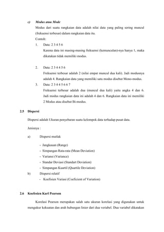 c)

Modus atau Mode
Modus dari suatu rangkaian data adalah nilai data yang paling sering muncul
(frekuensi terbesar) dalam rangkaian data itu.
Contoh:
1.

Data: 2 3 4 5 6
Karena data ini masing-masing frekuensi (kemunculan)-nya hanya 1, maka
dikatakan tidak memiliki modus.

2.

Data: 2 3 4 4 5 6
Frekuensi terbesar adalah 2 (nilai empat muncul dua kali). Jadi modusnya
adalah 4. Rangkaian data yang memiliki satu modus disebut Mono-modus.

3.

Data: 2 3 4 4 5 6 6 7
Frekuensi terbesar adalah dua (muncul dua kali) yaitu angka 4 dan 6.
Jadi modus rangkaian data ini adalah 4 dan 6. Rangkaian data ini memiliki
2 Modus atau disebut Bi-modus.

2.5

Dispersi
Dispersi adalah Ukuran penyebaran suatu kelompok data terhadap pusat data.
Jenisnya :
a)

Dispersi mutlak
- Jangkauan (Range)
- Simpangan Rata-rata (Mean Deviation)
- Variansi (Variance)
- Standar Deviasi (Standart Deviation)
- Simpangan Kuartil (Quartile Deviation)

b)

Dispersi relatif
- Koefisien Variasi (Coeficient of Variation)

2.6

Koefesien Karl Pearson
Korelasi Pearson merupakan salah satu ukuran korelasi yang digunakan untuk
mengukur kekuatan dan arah hubungan linier dari dua veriabel. Dua variabel dikatakan

 