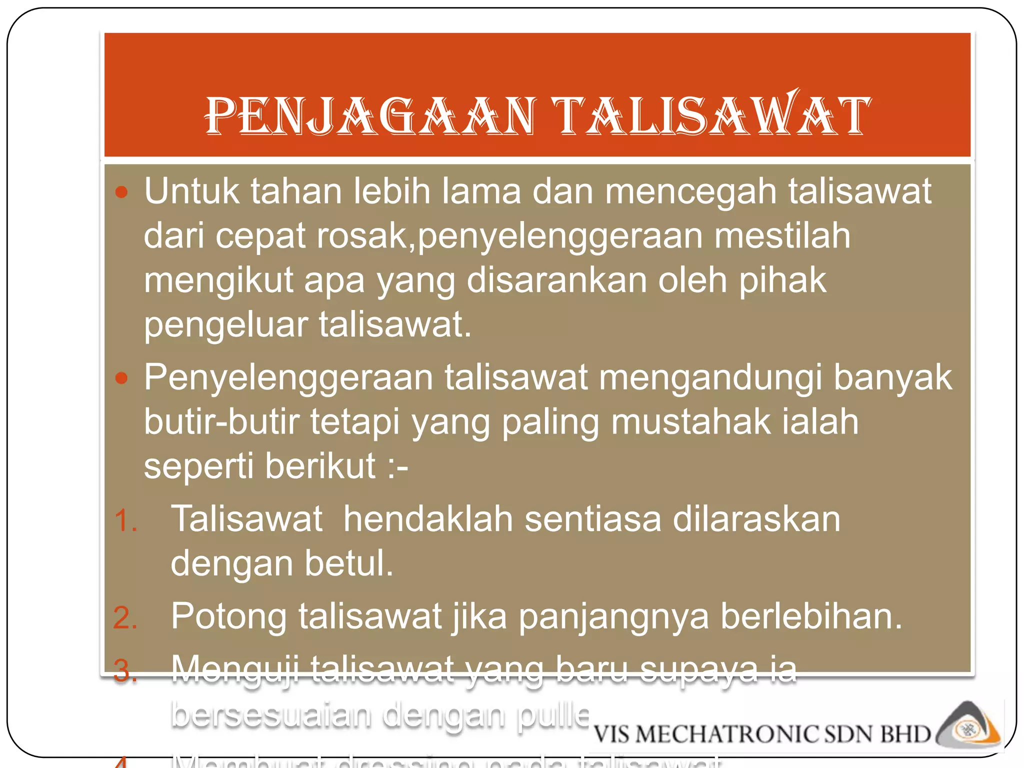 Penjagaan talisawat
 Untuk tahan lebih lama dan mencegah talisawat
  dari cepat rosak,penyelenggeraan mestilah
  mengikut apa yang disarankan oleh pihak
  pengeluar talisawat.
 Penyelenggeraan talisawat mengandungi banyak
  butir-butir tetapi yang paling mustahak ialah
  seperti berikut :-
1. Talisawat hendaklah sentiasa dilaraskan
   dengan betul.
2. Potong talisawat jika panjangnya berlebihan.
3. Menguji talisawat yang baru supaya ia
   bersesuaian dengan pulleynya.
 
