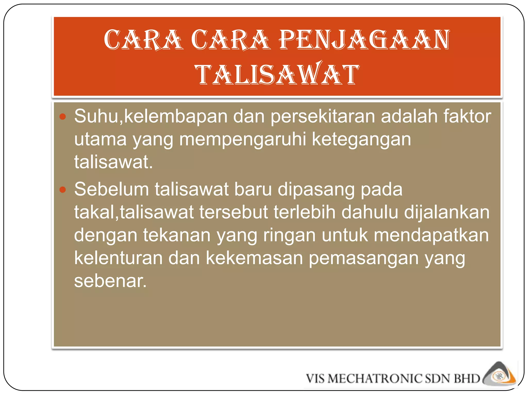 Cara cara penjagaan
          talisawat
 Suhu,kelembapan dan persekitaran adalah faktor
  utama yang mempengaruhi ketegangan
  talisawat.
 Sebelum talisawat baru dipasang pada
  takal,talisawat tersebut terlebih dahulu dijalankan
  dengan tekanan yang ringan untuk mendapatkan
  kelenturan dan kekemasan pemasangan yang
  sebenar.
 