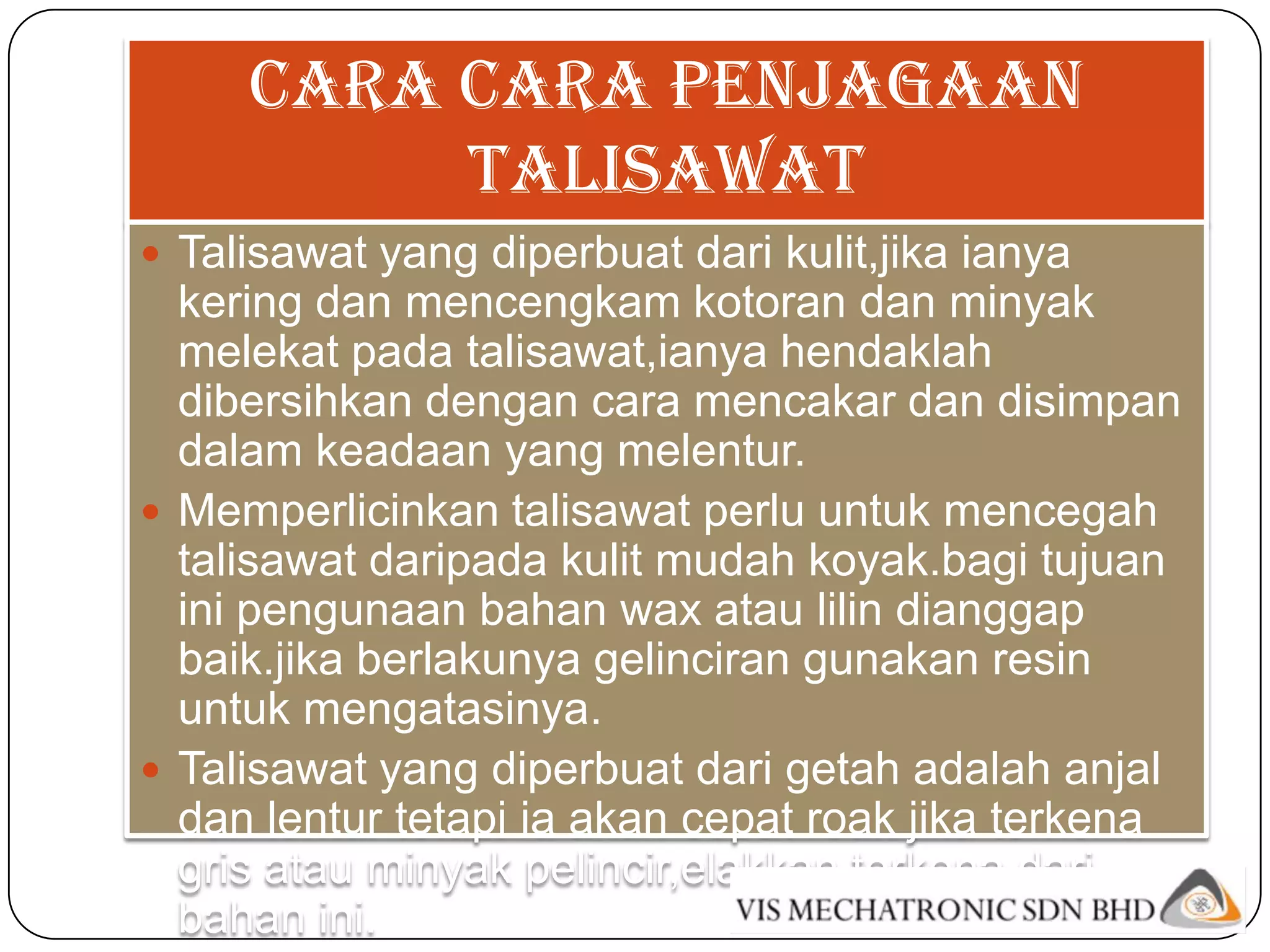 Cara cara penjagaan
          talisawat
 Talisawat yang diperbuat dari kulit,jika ianya
  kering dan mencengkam kotoran dan minyak
  melekat pada talisawat,ianya hendaklah
  dibersihkan dengan cara mencakar dan disimpan
  dalam keadaan yang melentur.
 Memperlicinkan talisawat perlu untuk mencegah
  talisawat daripada kulit mudah koyak.bagi tujuan
  ini pengunaan bahan wax atau lilin dianggap
  baik.jika berlakunya gelinciran gunakan resin
  untuk mengatasinya.
 Talisawat yang diperbuat dari getah adalah anjal
  dan lentur tetapi ia akan cepat roak jika terkena
  gris atau minyak pelincir,elakkan terkena dari
  bahan ini.
 