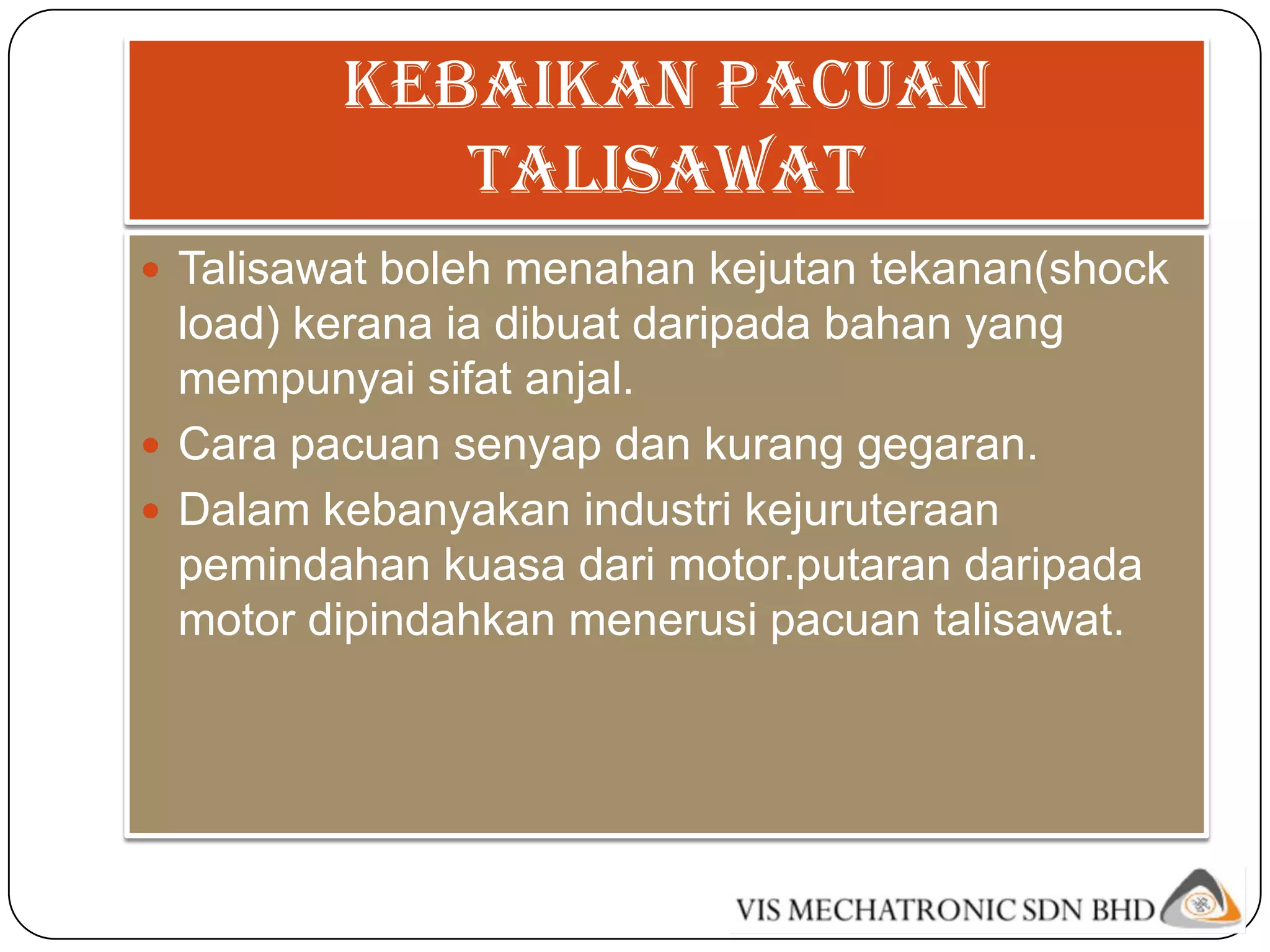 Kebaikan pacuan
            talisawat
 Talisawat boleh menahan kejutan tekanan(shock
  load) kerana ia dibuat daripada bahan yang
  mempunyai sifat anjal.
 Cara pacuan senyap dan kurang gegaran.
 Dalam kebanyakan industri kejuruteraan
  pemindahan kuasa dari motor.putaran daripada
  motor dipindahkan menerusi pacuan talisawat.
 