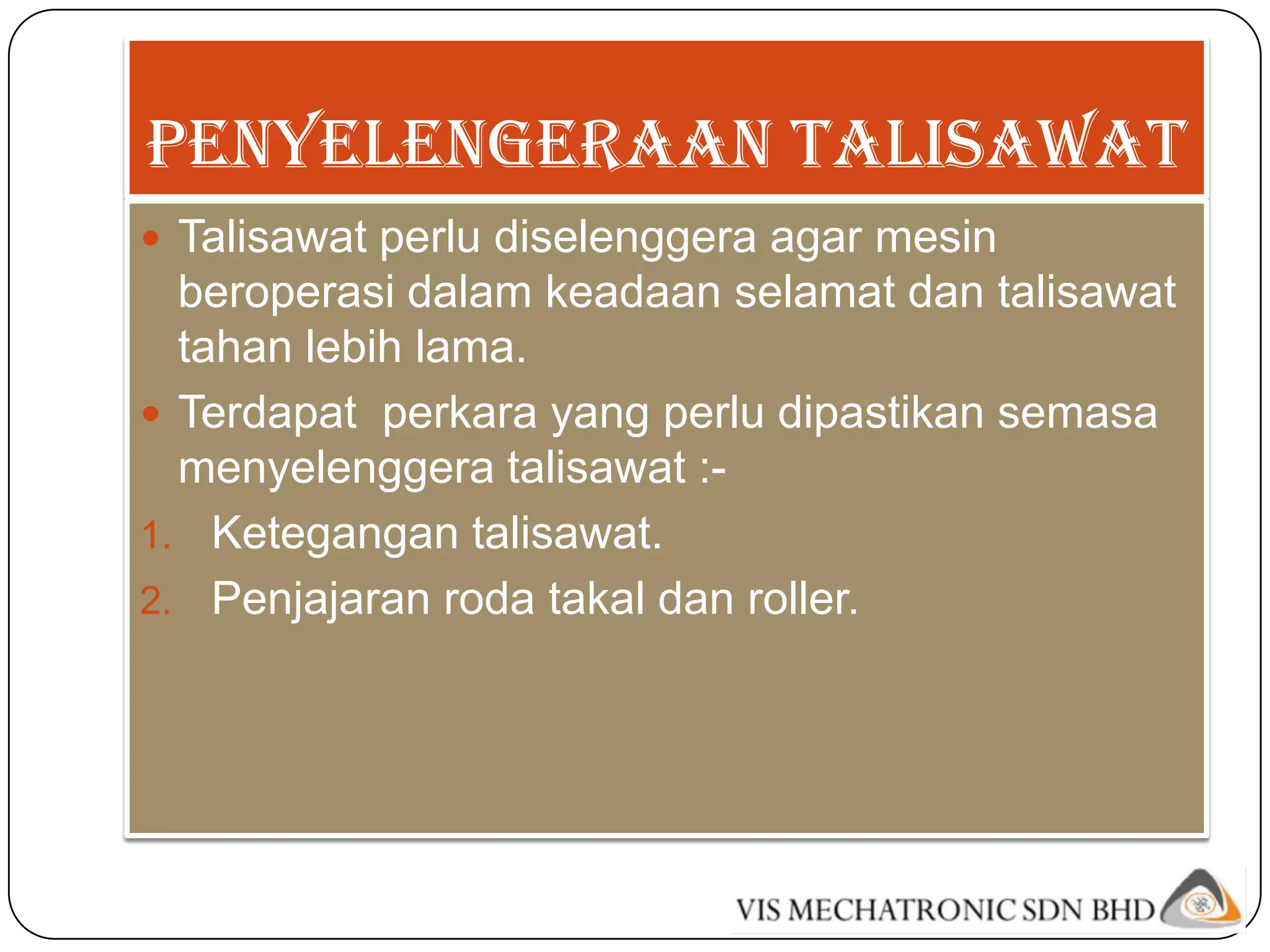 PENYELENGERAAN TALISAWAT
 Talisawat perlu diselenggera agar mesin
  beroperasi dalam keadaan selamat dan talisawat
  tahan lebih lama.
 Terdapat perkara yang perlu dipastikan semasa
  menyelenggera talisawat :-
1. Ketegangan talisawat.
2. Penjajaran roda takal dan roller.
 
