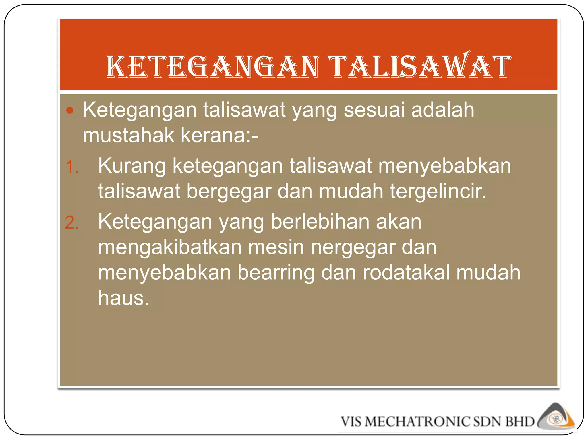 KETEGANGAN TALISAWAT
 Ketegangan talisawat yang sesuai adalah
  mustahak kerana:-
1. Kurang ketegangan talisawat menyebabkan
   talisawat bergegar dan mudah tergelincir.
2. Ketegangan yang berlebihan akan
   mengakibatkan mesin nergegar dan
   menyebabkan bearring dan rodatakal mudah
   haus.
 