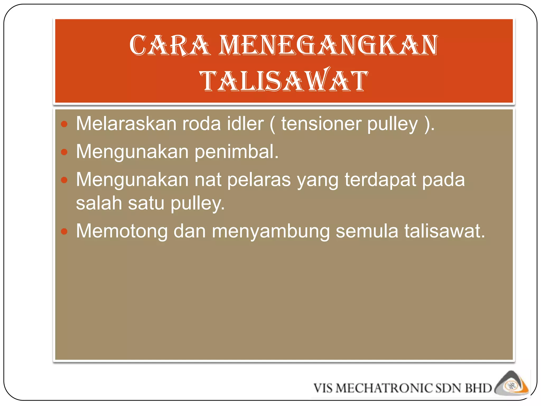 cara menegangkan
           talisawat
 Melaraskan roda idler ( tensioner pulley ).
 Mengunakan penimbal.
 Mengunakan nat pelaras yang terdapat pada
  salah satu pulley.
 Memotong dan menyambung semula talisawat.
 