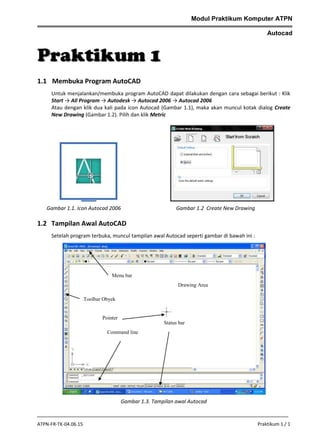 Modul Praktikum Komputer ATPN
Autocad

Praktikum 1
1.1 Membuka Program AutoCAD
Untuk menjalankan/membuka program AutoCAD dapat dilakukan dengan cara sebagai berikut : Klik
Start → All Program → Autodesk → Autocad 2006 → Autocad 2006
Atau dengan klik dua kali pada icon Autocad (Gambar 1.1), maka akan muncul kotak dialog Create
New Drawing (Gambar 1.2). Pilih dan klik Metric

Gambar 1.1. Icon Autocad 2006

Gambar 1.2 Create New Drawing

1.2 Tampilan Awal AutoCAD
Setelah program terbuka, muncul tampilan awal Autocad seperti gambar di bawah ini :

Menu bar
Drawing Area
Toolbar Obyek

Pointer
Status bar
Command line

Gambar 1.3. Tampilan awal Autocad

ATPN-FR-TK-04.06.15

Praktikum 1 / 1

 