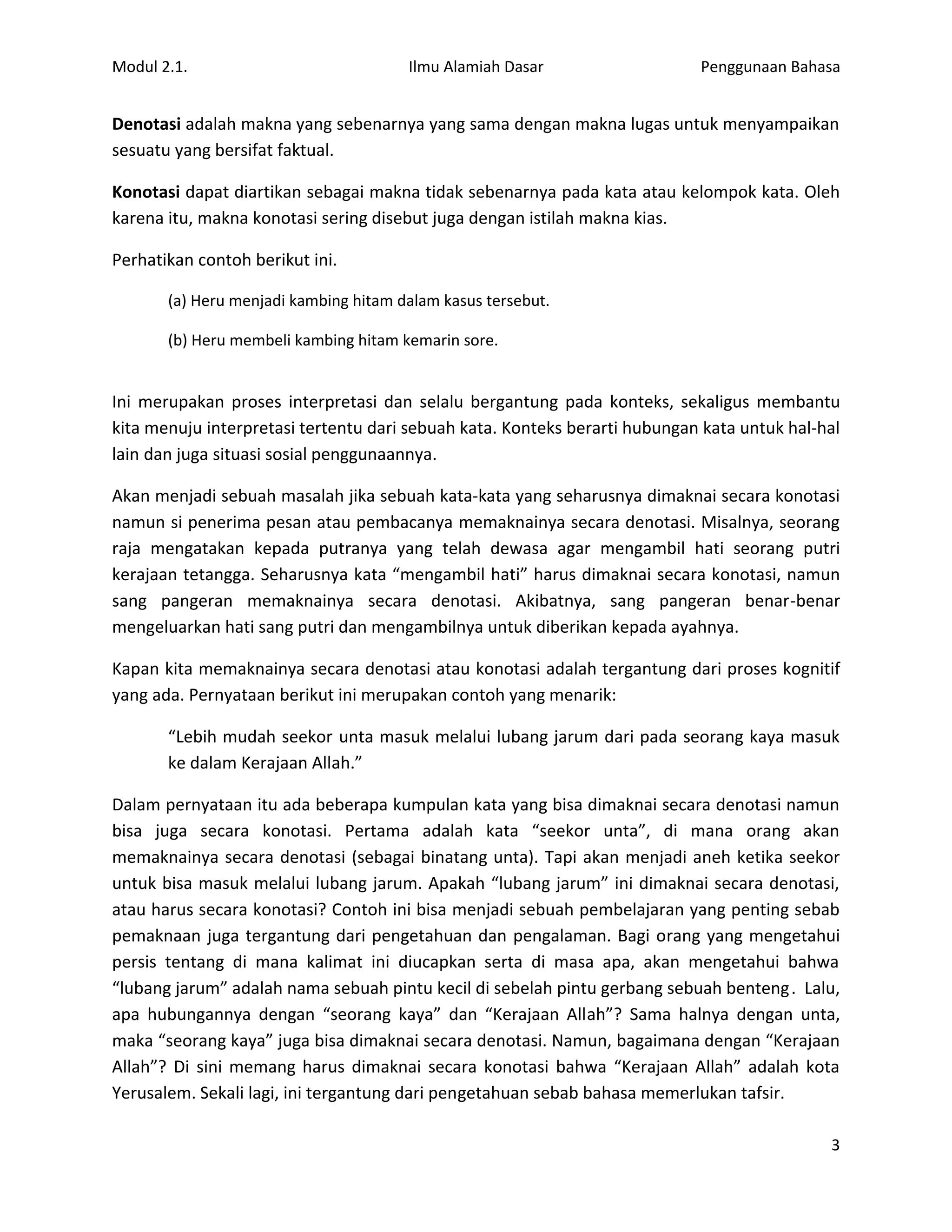 Modul 2.1.                             Ilmu Alamiah Dasar                   Penggunaan Bahasa


Denotasi adalah makna yang sebenarnya yang sama dengan makna lugas untuk menyampaikan
sesuatu yang bersifat faktual.

Konotasi dapat diartikan sebagai makna tidak sebenarnya pada kata atau kelompok kata. Oleh
karena itu, makna konotasi sering disebut juga dengan istilah makna kias.

Perhatikan contoh berikut ini.

       (a) Heru menjadi kambing hitam dalam kasus tersebut.

       (b) Heru membeli kambing hitam kemarin sore.


Ini merupakan proses interpretasi dan selalu bergantung pada konteks, sekaligus membantu
kita menuju interpretasi tertentu dari sebuah kata. Konteks berarti hubungan kata untuk hal-hal
lain dan juga situasi sosial penggunaannya.

Akan menjadi sebuah masalah jika sebuah kata-kata yang seharusnya dimaknai secara konotasi
namun si penerima pesan atau pembacanya memaknainya secara denotasi. Misalnya, seorang
raja mengatakan kepada putranya yang telah dewasa agar mengambil hati seorang putri
kerajaan tetangga. Seharusnya kata “mengambil hati” harus dimaknai secara konotasi, namun
sang pangeran memaknainya secara denotasi. Akibatnya, sang pangeran benar-benar
mengeluarkan hati sang putri dan mengambilnya untuk diberikan kepada ayahnya.

Kapan kita memaknainya secara denotasi atau konotasi adalah tergantung dari proses kognitif
yang ada. Pernyataan berikut ini merupakan contoh yang menarik:

       “Lebih mudah seekor unta masuk melalui lubang jarum dari pada seorang kaya masuk
       ke dalam Kerajaan Allah.”

Dalam pernyataan itu ada beberapa kumpulan kata yang bisa dimaknai secara denotasi namun
bisa juga secara konotasi. Pertama adalah kata “seekor unta”, di mana orang akan
memaknainya secara denotasi (sebagai binatang unta). Tapi akan menjadi aneh ketika seekor
untuk bisa masuk melalui lubang jarum. Apakah “lubang jarum” ini dimaknai secara denotasi,
atau harus secara konotasi? Contoh ini bisa menjadi sebuah pembelajaran yang penting sebab
pemaknaan juga tergantung dari pengetahuan dan pengalaman. Bagi orang yang mengetahui
persis tentang di mana kalimat ini diucapkan serta di masa apa, akan mengetahui bahwa
“lubang jarum” adalah nama sebuah pintu kecil di sebelah pintu gerbang sebuah benteng . Lalu,
apa hubungannya dengan “seorang kaya” dan “Kerajaan Allah”? Sama halnya dengan unta,
maka “seorang kaya” juga bisa dimaknai secara denotasi. Namun, bagaimana dengan “Kerajaan
Allah”? Di sini memang harus dimaknai secara konotasi bahwa “Kerajaan Allah” adalah kota
Yerusalem. Sekali lagi, ini tergantung dari pengetahuan sebab bahasa memerlukan tafsir.

                                                                                             3
 