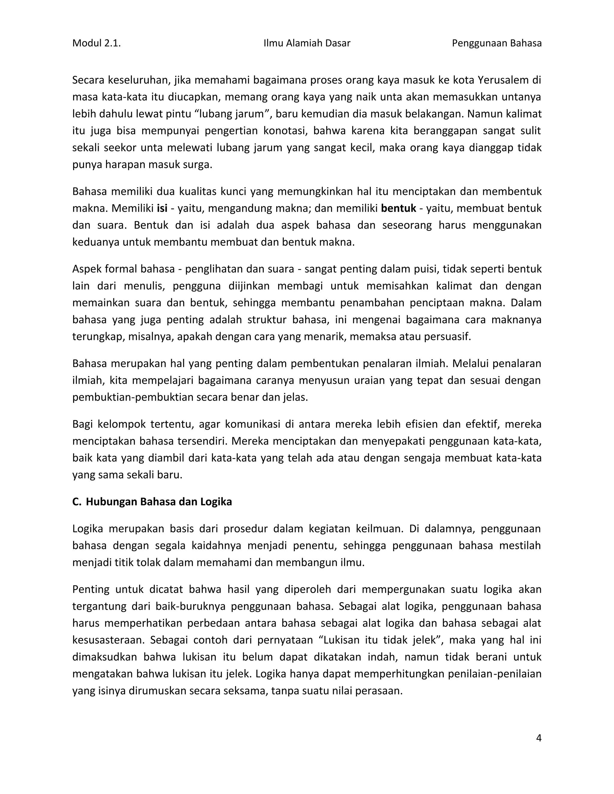 Modul 2.1.                            Ilmu Alamiah Dasar                   Penggunaan Bahasa


Secara keseluruhan, jika memahami bagaimana proses orang kaya masuk ke kota Yerusalem di
masa kata-kata itu diucapkan, memang orang kaya yang naik unta akan memasukkan untanya
lebih dahulu lewat pintu “lubang jarum”, baru kemudian dia masuk belakangan. Namun kalimat
itu juga bisa mempunyai pengertian konotasi, bahwa karena kita beranggapan sangat sulit
sekali seekor unta melewati lubang jarum yang sangat kecil, maka orang kaya dianggap tidak
punya harapan masuk surga.

Bahasa memiliki dua kualitas kunci yang memungkinkan hal itu menciptakan dan membentuk
makna. Memiliki isi - yaitu, mengandung makna; dan memiliki bentuk - yaitu, membuat bentuk
dan suara. Bentuk dan isi adalah dua aspek bahasa dan seseorang harus menggunakan
keduanya untuk membantu membuat dan bentuk makna.

Aspek formal bahasa - penglihatan dan suara - sangat penting dalam puisi, tidak seperti bentuk
lain dari menulis, pengguna diijinkan membagi untuk memisahkan kalimat dan dengan
memainkan suara dan bentuk, sehingga membantu penambahan penciptaan makna. Dalam
bahasa yang juga penting adalah struktur bahasa, ini mengenai bagaimana cara maknanya
terungkap, misalnya, apakah dengan cara yang menarik, memaksa atau persuasif.

Bahasa merupakan hal yang penting dalam pembentukan penalaran ilmiah. Melalui penalaran
ilmiah, kita mempelajari bagaimana caranya menyusun uraian yang tepat dan sesuai dengan
pembuktian-pembuktian secara benar dan jelas.

Bagi kelompok tertentu, agar komunikasi di antara mereka lebih efisien dan efektif, mereka
menciptakan bahasa tersendiri. Mereka menciptakan dan menyepakati penggunaan kata-kata,
baik kata yang diambil dari kata-kata yang telah ada atau dengan sengaja membuat kata-kata
yang sama sekali baru.

C. Hubungan Bahasa dan Logika

Logika merupakan basis dari prosedur dalam kegiatan keilmuan. Di dalamnya, penggunaan
bahasa dengan segala kaidahnya menjadi penentu, sehingga penggunaan bahasa mestilah
menjadi titik tolak dalam memahami dan membangun ilmu.

Penting untuk dicatat bahwa hasil yang diperoleh dari mempergunakan suatu logika akan
tergantung dari baik-buruknya penggunaan bahasa. Sebagai alat logika, penggunaan bahasa
harus memperhatikan perbedaan antara bahasa sebagai alat logika dan bahasa sebagai alat
kesusasteraan. Sebagai contoh dari pernyataan “Lukisan itu tidak jelek”, maka yang hal ini
dimaksudkan bahwa lukisan itu belum dapat dikatakan indah, namun tidak berani untuk
mengatakan bahwa lukisan itu jelek. Logika hanya dapat memperhitungkan penilaian-penilaian
yang isinya dirumuskan secara seksama, tanpa suatu nilai perasaan.


                                                                                            4
 