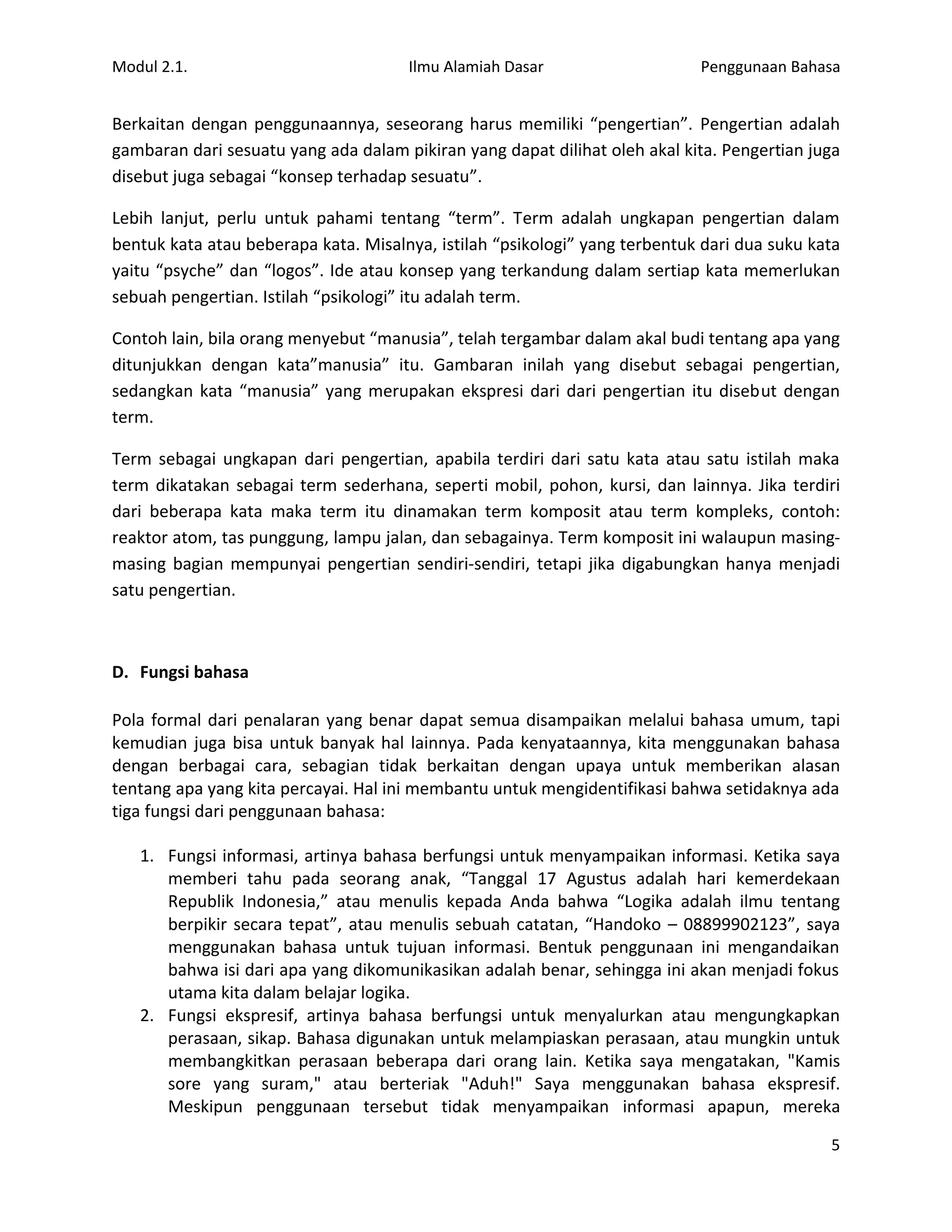 Modul 2.1.                            Ilmu Alamiah Dasar                    Penggunaan Bahasa


Berkaitan dengan penggunaannya, seseorang harus memiliki “pengertian”. Pengertian adalah
gambaran dari sesuatu yang ada dalam pikiran yang dapat dilihat oleh akal kita. Pengertian juga
disebut juga sebagai “konsep terhadap sesuatu”.

Lebih lanjut, perlu untuk pahami tentang “term”. Term adalah ungkapan pengertian dalam
bentuk kata atau beberapa kata. Misalnya, istilah “psikologi” yang terbentuk dari dua suku kata
yaitu “psyche” dan “logos”. Ide atau konsep yang terkandung dalam sertiap kata memerlukan
sebuah pengertian. Istilah “psikologi” itu adalah term.

Contoh lain, bila orang menyebut “manusia”, telah tergambar dalam akal budi tentang apa yang
ditunjukkan dengan kata”manusia” itu. Gambaran inilah yang disebut sebagai pengertian,
sedangkan kata “manusia” yang merupakan ekspresi dari dari pengertian itu disebut dengan
term.

Term sebagai ungkapan dari pengertian, apabila terdiri dari satu kata atau satu istilah maka
term dikatakan sebagai term sederhana, seperti mobil, pohon, kursi, dan lainnya. Jika terdiri
dari beberapa kata maka term itu dinamakan term komposit atau term kompleks, contoh:
reaktor atom, tas punggung, lampu jalan, dan sebagainya. Term komposit ini walaupun masing-
masing bagian mempunyai pengertian sendiri-sendiri, tetapi jika digabungkan hanya menjadi
satu pengertian.



D. Fungsi bahasa

Pola formal dari penalaran yang benar dapat semua disampaikan melalui bahasa umum, tapi
kemudian juga bisa untuk banyak hal lainnya. Pada kenyataannya, kita menggunakan bahasa
dengan berbagai cara, sebagian tidak berkaitan dengan upaya untuk memberikan alasan
tentang apa yang kita percayai. Hal ini membantu untuk mengidentifikasi bahwa setidaknya ada
tiga fungsi dari penggunaan bahasa:

   1. Fungsi informasi, artinya bahasa berfungsi untuk menyampaikan informasi. Ketika saya
      memberi tahu pada seorang anak, “Tanggal 17 Agustus adalah hari kemerdekaan
      Republik Indonesia,” atau menulis kepada Anda bahwa “Logika adalah ilmu tentang
      berpikir secara tepat”, atau menulis sebuah catatan, “Handoko – 08899902123”, saya
      menggunakan bahasa untuk tujuan informasi. Bentuk penggunaan ini mengandaikan
      bahwa isi dari apa yang dikomunikasikan adalah benar, sehingga ini akan menjadi fokus
      utama kita dalam belajar logika.
   2. Fungsi ekspresif, artinya bahasa berfungsi untuk menyalurkan atau mengungkapkan
      perasaan, sikap. Bahasa digunakan untuk melampiaskan perasaan, atau mungkin untuk
      membangkitkan perasaan beberapa dari orang lain. Ketika saya mengatakan, "Kamis
      sore yang suram," atau berteriak "Aduh!" Saya menggunakan bahasa ekspresif.
      Meskipun penggunaan tersebut tidak menyampaikan informasi apapun, mereka

                                                                                             5
 