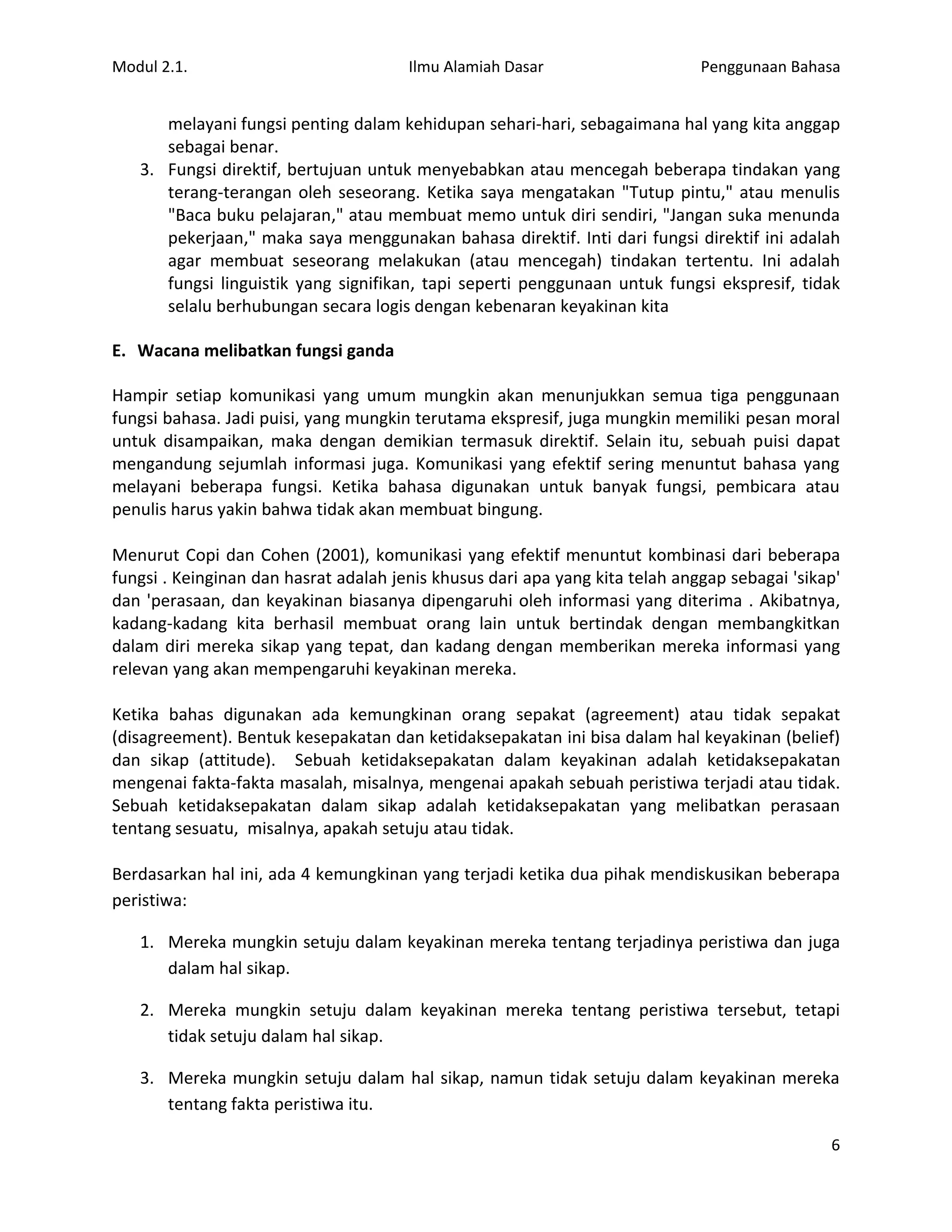 Modul 2.1.                             Ilmu Alamiah Dasar                     Penggunaan Bahasa


      melayani fungsi penting dalam kehidupan sehari-hari, sebagaimana hal yang kita anggap
      sebagai benar.
   3. Fungsi direktif, bertujuan untuk menyebabkan atau mencegah beberapa tindakan yang
      terang-terangan oleh seseorang. Ketika saya mengatakan "Tutup pintu," atau menulis
      "Baca buku pelajaran," atau membuat memo untuk diri sendiri, "Jangan suka menunda
      pekerjaan," maka saya menggunakan bahasa direktif. Inti dari fungsi direktif ini adalah
      agar membuat seseorang melakukan (atau mencegah) tindakan tertentu. Ini adalah
      fungsi linguistik yang signifikan, tapi seperti penggunaan untuk fungsi ekspresif, tidak
      selalu berhubungan secara logis dengan kebenaran keyakinan kita

E. Wacana melibatkan fungsi ganda

Hampir setiap komunikasi yang umum mungkin akan menunjukkan semua tiga penggunaan
fungsi bahasa. Jadi puisi, yang mungkin terutama ekspresif, juga mungkin memiliki pesan moral
untuk disampaikan, maka dengan demikian termasuk direktif. Selain itu, sebuah puisi dapat
mengandung sejumlah informasi juga. Komunikasi yang efektif sering menuntut bahasa yang
melayani beberapa fungsi. Ketika bahasa digunakan untuk banyak fungsi, pembicara atau
penulis harus yakin bahwa tidak akan membuat bingung.

Menurut Copi dan Cohen (2001), komunikasi yang efektif menuntut kombinasi dari beberapa
fungsi . Keinginan dan hasrat adalah jenis khusus dari apa yang kita telah anggap sebagai 'sikap'
dan 'perasaan, dan keyakinan biasanya dipengaruhi oleh informasi yang diterima . Akibatnya,
kadang-kadang kita berhasil membuat orang lain untuk bertindak dengan membangkitkan
dalam diri mereka sikap yang tepat, dan kadang dengan memberikan mereka informasi yang
relevan yang akan mempengaruhi keyakinan mereka.

Ketika bahas digunakan ada kemungkinan orang sepakat (agreement) atau tidak sepakat
(disagreement). Bentuk kesepakatan dan ketidaksepakatan ini bisa dalam hal keyakinan (belief)
dan sikap (attitude). Sebuah ketidaksepakatan dalam keyakinan adalah ketidaksepakatan
mengenai fakta-fakta masalah, misalnya, mengenai apakah sebuah peristiwa terjadi atau tidak.
Sebuah ketidaksepakatan dalam sikap adalah ketidaksepakatan yang melibatkan perasaan
tentang sesuatu, misalnya, apakah setuju atau tidak.

Berdasarkan hal ini, ada 4 kemungkinan yang terjadi ketika dua pihak mendiskusikan beberapa
peristiwa:

   1. Mereka mungkin setuju dalam keyakinan mereka tentang terjadinya peristiwa dan juga
      dalam hal sikap.

   2. Mereka mungkin setuju dalam keyakinan mereka tentang peristiwa tersebut, tetapi
      tidak setuju dalam hal sikap.

   3. Mereka mungkin setuju dalam hal sikap, namun tidak setuju dalam keyakinan mereka
      tentang fakta peristiwa itu.

                                                                                               6
 