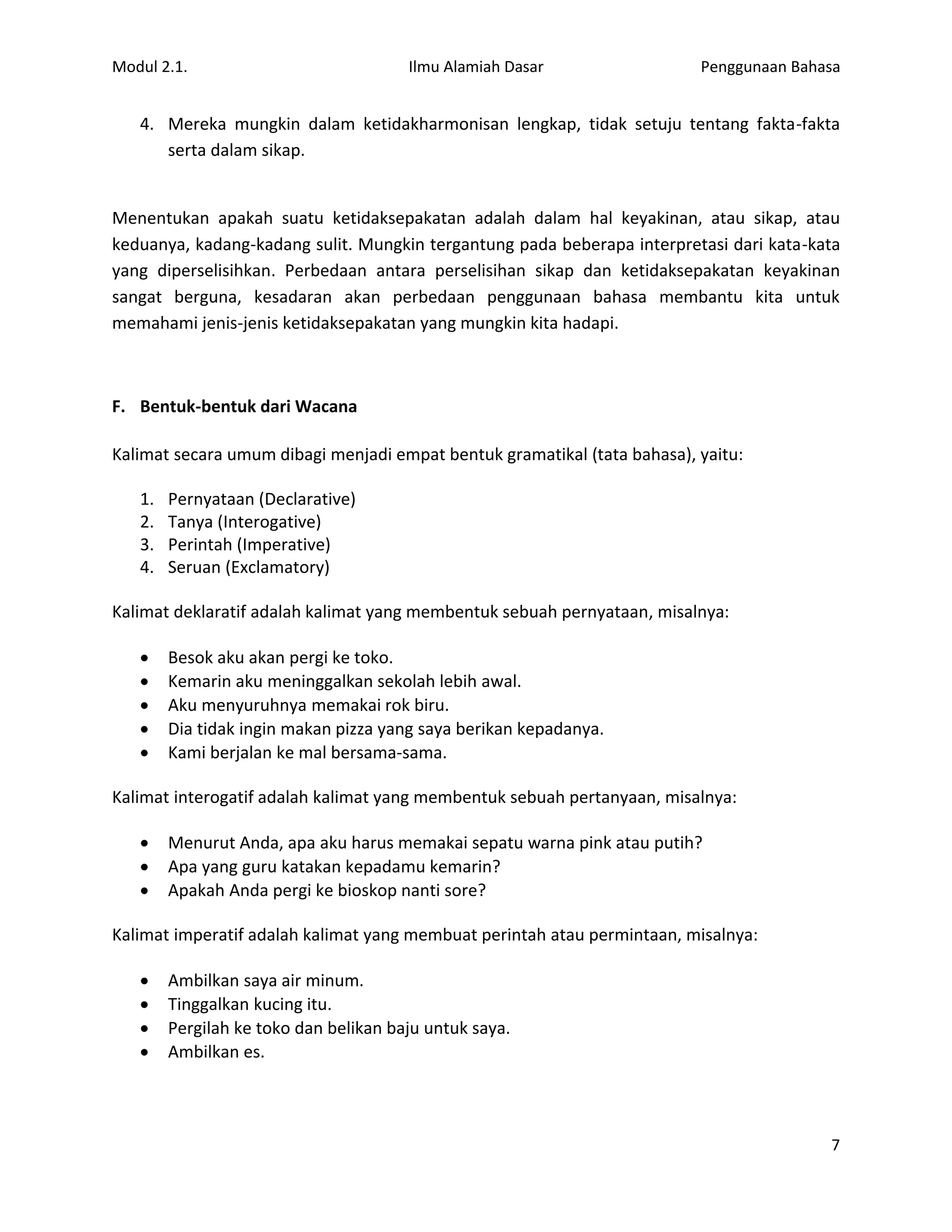 Modul 2.1.                             Ilmu Alamiah Dasar                 Penggunaan Bahasa


   4. Mereka mungkin dalam ketidakharmonisan lengkap, tidak setuju tentang fakta-fakta
      serta dalam sikap.


Menentukan apakah suatu ketidaksepakatan adalah dalam hal keyakinan, atau sikap, atau
keduanya, kadang-kadang sulit. Mungkin tergantung pada beberapa interpretasi dari kata-kata
yang diperselisihkan. Perbedaan antara perselisihan sikap dan ketidaksepakatan keyakinan
sangat berguna, kesadaran akan perbedaan penggunaan bahasa membantu kita untuk
memahami jenis-jenis ketidaksepakatan yang mungkin kita hadapi.



F. Bentuk-bentuk dari Wacana

Kalimat secara umum dibagi menjadi empat bentuk gramatikal (tata bahasa), yaitu:

   1.   Pernyataan (Declarative)
   2.   Tanya (Interogative)
   3.   Perintah (Imperative)
   4.   Seruan (Exclamatory)

Kalimat deklaratif adalah kalimat yang membentuk sebuah pernyataan, misalnya:

       Besok aku akan pergi ke toko.
       Kemarin aku meninggalkan sekolah lebih awal.
       Aku menyuruhnya memakai rok biru.
       Dia tidak ingin makan pizza yang saya berikan kepadanya.
       Kami berjalan ke mal bersama-sama.

Kalimat interogatif adalah kalimat yang membentuk sebuah pertanyaan, misalnya:

       Menurut Anda, apa aku harus memakai sepatu warna pink atau putih?
       Apa yang guru katakan kepadamu kemarin?
       Apakah Anda pergi ke bioskop nanti sore?

Kalimat imperatif adalah kalimat yang membuat perintah atau permintaan, misalnya:

       Ambilkan saya air minum.
       Tinggalkan kucing itu.
       Pergilah ke toko dan belikan baju untuk saya.
       Ambilkan es.



                                                                                         7
 