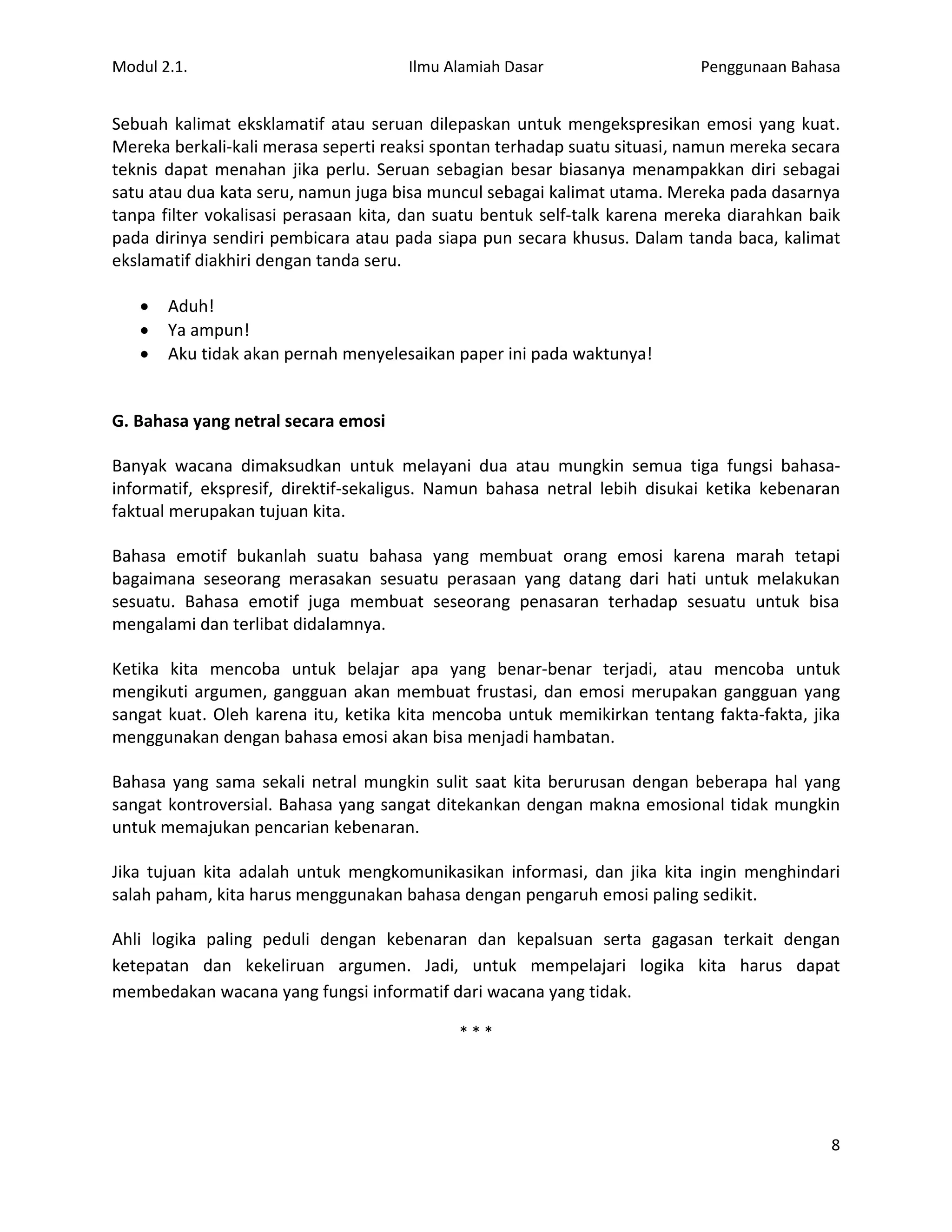 Modul 2.1.                            Ilmu Alamiah Dasar                   Penggunaan Bahasa


Sebuah kalimat eksklamatif atau seruan dilepaskan untuk mengekspresikan emosi yang kuat.
Mereka berkali-kali merasa seperti reaksi spontan terhadap suatu situasi, namun mereka secara
teknis dapat menahan jika perlu. Seruan sebagian besar biasanya menampakkan diri sebagai
satu atau dua kata seru, namun juga bisa muncul sebagai kalimat utama. Mereka pada dasarnya
tanpa filter vokalisasi perasaan kita, dan suatu bentuk self-talk karena mereka diarahkan baik
pada dirinya sendiri pembicara atau pada siapa pun secara khusus. Dalam tanda baca, kalimat
ekslamatif diakhiri dengan tanda seru.

      Aduh!
      Ya ampun!
      Aku tidak akan pernah menyelesaikan paper ini pada waktunya!


G. Bahasa yang netral secara emosi

Banyak wacana dimaksudkan untuk melayani dua atau mungkin semua tiga fungsi bahasa-
informatif, ekspresif, direktif-sekaligus. Namun bahasa netral lebih disukai ketika kebenaran
faktual merupakan tujuan kita.

Bahasa emotif bukanlah suatu bahasa yang membuat orang emosi karena marah tetapi
bagaimana seseorang merasakan sesuatu perasaan yang datang dari hati untuk melakukan
sesuatu. Bahasa emotif juga membuat seseorang penasaran terhadap sesuatu untuk bisa
mengalami dan terlibat didalamnya.

Ketika kita mencoba untuk belajar apa yang benar-benar terjadi, atau mencoba untuk
mengikuti argumen, gangguan akan membuat frustasi, dan emosi merupakan gangguan yang
sangat kuat. Oleh karena itu, ketika kita mencoba untuk memikirkan tentang fakta-fakta, jika
menggunakan dengan bahasa emosi akan bisa menjadi hambatan.

Bahasa yang sama sekali netral mungkin sulit saat kita berurusan dengan beberapa hal yang
sangat kontroversial. Bahasa yang sangat ditekankan dengan makna emosional tidak mungkin
untuk memajukan pencarian kebenaran.

Jika tujuan kita adalah untuk mengkomunikasikan informasi, dan jika kita ingin menghindari
salah paham, kita harus menggunakan bahasa dengan pengaruh emosi paling sedikit.

Ahli logika paling peduli dengan kebenaran dan kepalsuan serta gagasan terkait dengan
ketepatan dan kekeliruan argumen. Jadi, untuk mempelajari logika kita harus dapat
membedakan wacana yang fungsi informatif dari wacana yang tidak.

                                            ***




                                                                                            8
 