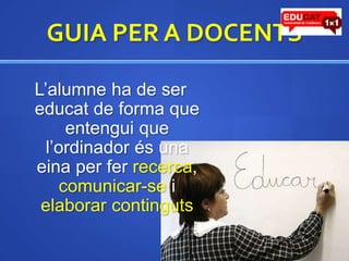 GUIA PER A DOCENTSL’alumne ha de ser educat de forma que entengui que l’ordinador és una eina per fer recerca, comunicar-se i elaborar continguts