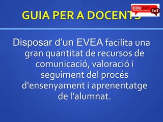 GUIA PER A DOCENTSDisposard’un EVEA facilita una gran quantitat de recursos de comunicació, valoracióiseguiment del procésd'ensenyamentiaprenentatge de l'alumnat. 
