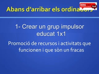 Abansd’arribarelsordinadors1- Crear un grup impulsor educat1x1Promoció de recursos i activitats que funcionen i que sòn un fracas