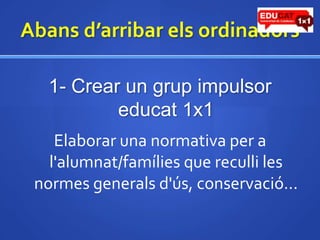Abansd’arribarelsordinadors1- Crear un grup impulsor educat1x1Elaborar una normativa per a l'alumnat/famílies que reculli les normes generalsd'ús, conservació... 