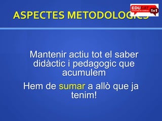 ASPECTES METODOLOGICS	Manteniractiutot el saber didàcticipedagogic que acumulemHem de sumar a allò que ja tenim!