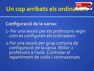 Un coparribatselsordinadorsConfiguració de la xarxa:1- Fer una sessió per elsprofessorsvegincom es configuren elsordinadors:2-Fer una sessió per grup comuna de configuració de la xarxa. Millor 2 professors a l'aula. Controlar el repartiment de codis i contrasenyes