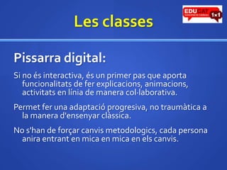Les classesPissarra digital:Si no és interactiva, és un primer pas que aporta funcionalitats de ferexplicacions, animacions, activitats en línia de manera col·laborativa.Permetfer una adaptació progresiva, no traumàtica a la manera d'ensenyarclàssica.No s'han de forçarcanvismetodologics, cada persona aniraentrant en mica en mica en elscanvis.