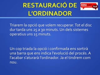 RESTAURACIÓ DE L’ORDINADORTriarem la opció que volem recuperar. Tot el discdur tarda uns 25 a 30 minuts. Un delssistemesoperatiusuns 15 minuts.	Un cop triada la opciói confirmada enssortirà una barra que ens indica l'evolució del procés. A l'acabars'aturaràl'ordinador. Ja el tindremcomnou.