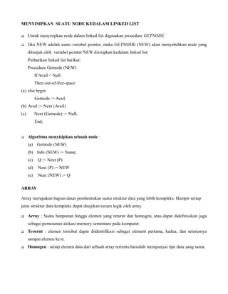 MENYISIPKAN SUATU NODE KEDALAM LINKED LIST
 Untuk menyisipkan node dalam linked list digunakan procedure GETNODE
 Jika NEW adalah suatu variabel pointer, maka GETNODE (NEW) akan menyebabkan node yang
ditunjuk oleh variabel pointer NEW disisipkan kedalam linked list.
Perhatikan linked list berikut:
Procedure Getnode (NEW)
If Avail = Null
Then out-of-free-space
(a) else begin
Getnode := Avail
(b) Avail := Next (Avail)
(c) Next (Getnode) := Null;
End;
 Algoritma menyisipkan sebuah node :
(a) Getnode (NEW)
(b) Info (NEW) := Name;
(c) Q := Next (P)
(d) Next (P) := NEW
(e) Next (NEW) := Q
ARRAY
Array merupakan bagian dasar pembentukan suatu struktur data yang lebih kompleks. Hampir setiap
jenis struktur data kompleks dapat disajikan secara logik oleh array.
 Array : Suatu himpunan hingga elemen yang terurut dan homogen, atau dapat didefinisikan juga
sebagai pemesanan alokasi memory sementara pada komputer.
 Terurut : elemen tersebut dapat diidentifikasi sebagai element pertama, kedua, dan seterusnya
sampai elemen ke-n.
 Homogen : setiap elemen data dari sebuah array tertentu haruslah mempunyai tipe data yang sama.
 