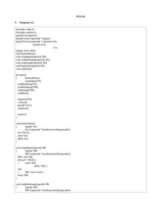 TUGAS
1. Program 3.2
#include<stdio.h>
#include<malloc.h>
typedef int typeinfo;
typedef struct typenode *typeptr;
typedef struct typenode { typeinfo info;
typeptr next;
}xx;
typeptr awal, akhir;
void buatlistbaru();
void sisipdepan(typeinfo IB);
void sisipbelakang(typeinfo IH);
void sisiptengah(typeinfo IH);
void hapuslist(typeinfo IH);
void cetaklist();
int main()
{ buatlistbaru();
sisipdepan(10);
sisipbelakang(25);
sisipbelakang(100);
sisiptengah(50);
cetaklist();
hapuslist(50);
//clrscr();
printf("nn");
cetaklist();
return 0;
}
void buatlistbaru()
{ typeptr list;
list=(typenode *)malloc(sizeof(typenode));
list=NULL;
awal=list;
akhir=list;
}
void sisipdepan(typeinfo IB)
{ typeptr NB;
NB=(typenode *)malloc(sizeof(typenode));
NB->info=IB;
if(awal==NULL)
{ awal=NB;
akhir=NB; }
else
{ NB->next=awal; }
awal=NB;
}
void sisipbelakang(typeinfo IB)
{ typeptr NB;
NB=(typenode *)malloc(sizeof(typenode));
 