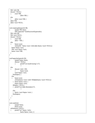 NB->info=IB;
if(awal==NULL)
{ awal=NB;
akhir=NB; }
else
{ akhir->next=NB; }
akhir=NB;
akhir->next=NULL;
}
void sisiptengah(typeinfo IB)
{ typeptr NB, bantu;
NB=(typenode *)malloc(sizeof(typenode));
NB->info=IB;
NB->next=NULL;
if(awal==NULL)
{ awal=NB;
akhir = NB; }
else
{ bantu=awal;
while((IB > bantu->next->info) && (bantu->next!=NULL))
bantu=bantu->next;
NB->next=bantu->next;
bantu->next=NB;
}
}
void hapuslist(typeinfo IH)
{ typeptr hapus, bantu;
if(awal==NULL)
{ printf("List masih kosong! n");
}
else
{ if(awal->info==IH)
{ hapus=awal;
awal=hapus->next;
free(hapus); }
else
{ bantu=awal;
while((bantu->next->info!=IH)&&(bantu->next!=NULL))
{ bantu=bantu->next; }
hapus=bantu->next;
if(hapus==NULL)
{ printf("List tidak ditemukann");
}
else
{ bantu->next=hapus->next; }
free(hapus);
}
}
}
void cetaklist()
{ typeptr bantu;
bantu=awal;
while(bantu!=NULL)
{ printf("%d ",bantu->info);
bantu=bantu->next; }}
 