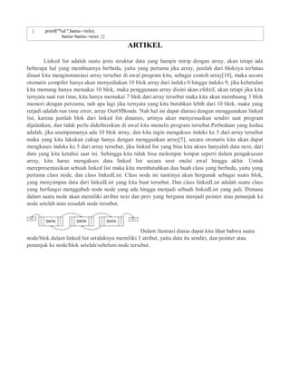 { printf("%d ",bantu->info);
bantu=bantu->next; }}
ARTIKEL
Linked list adalah suatu jenis struktur data yang hampir mirip dengan array, akan tetapi ada
beberapa hal yang membuatnya berbeda, yaitu yang pertama jika array, jumlah dari bloknya terbatas
disaat kita menginstansiasi array tersebut di awal program kita, sebagai contoh array[10], maka secara
otomatis compiler hanya akan menyediakan 10 blok array dari indeks 0 hingga indeks 9, jika kebetulan
kita memang hanya memakai 10 blok, maka penggunaan array disini akan efektif, akan tetapi jika kita
ternyata saat run time, kita hanya memakai 7 blok dari array tersebut maka kita akan membuang 3 blok
memori dengan percuma, nah apa lagi jika ternyata yang kita butuhkan lebih dari 10 blok, maka yang
terjadi adalah run time error, array OutOfBonds. Nah hal ini dapat diatasi dengan menggunakan linked
list, karena jumlah blok dari linked list dinamis, artinya akan menyesuaikan sendiri saat program
dijalankan, dan tidak perlu didefinisikan di awal kita menulis program tersebut.Perbedaan yang kedua
adalah, jika seumpamanya ada 10 blok array, dan kita ingin mengakses indeks ke 5 dari array tersebut
maka yang kita lakukan cukup hanya dengan menggunkan array[5], secara otomatis kita akan dapat
mengkases indeks ke 5 dari array tersebut, jika linked list yang bisa kita akses hanyalah data next, dari
data yang kita ketahui saat ini. Sehingga kita tidak bisa melompat lompat seperti dalam pengaksesan
array, kita harus mengakses data linked list secara urut mulai awal hingga akhir. Untuk
merepresentasikan sebuah linked list maka kita membutuhkan dua buah class yang berbeda, yaitu yang
pertama class node, dan class linkedList. Class node ini nantinya akan bergunak sebagai suatu blok,
yang menyimpan data dari linkedList yang kita buat tersebut. Dan class linkedList adalah suatu class
yang berfungsi menggabuh node node yang ada hingga menjadi sebuah linkedList yang jadi. Dimana
dalam suatu node akan memiliki atribut next dan prev yang berguna menjadi pointer atau penunjuk ke
node setelah atau sesudah node tersebut.
Dalam ilustrasi diatas dapat kita lihat bahwa suatu
node/blok dalam linked list setidaknya memiliki 3 atribut, yaitu data itu sendiri, dan pointer atau
penunjuk ke node/blok setelah/sebelum node tersebut.
 