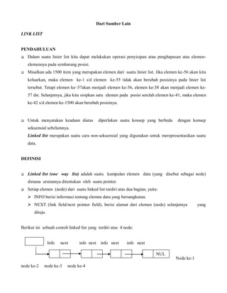 Dari Sumber Lain
LINK LIST
PENDAHULUAN
 Dalam suatu linier list kita dapat melakukan operasi penyisipan atau penghapusan atas elemen-
elemennya pada sembarang posisi.
 Misalkan ada 1500 item yang merupakan elemen dari suatu linier list. Jika elemen ke-56 akan kita
keluarkan, maka elemen ke-1 s/d elemen ke-55 tidak akan berubah posisinya pada linier list
tersebut. Tetapi elemen ke–57akan menjadi elemen ke-56, elemen ke-58 akan menjadi elemen ke-
57 dst. Selanjutnya, jika kita sisipkan satu elemen pada posisi setelah elemen ke-41, maka elemen
ke-42 s/d elemen ke-1500 akan berubah posisinya.
 Untuk menyatakan keadaan diatas diperlukan suatu konsep yang berbeda dengan konsep
sekuensial sebelumnya.
Linked list merupakan suatu cara non-sekuensial yang digunakan untuk merepresentasikan suatu
data.
DEFINISI
 Linked list (one way list) adalah suatu kumpulan elemen data (yang disebut sebagai node)
dimana urutannya ditentukan oleh suatu pointer.
 Setiap elemen (node) dari suatu linked list terdiri atas dua bagian, yaitu:
 INFO berisi informasi tentang elemne data yang bersangkutan.
 NEXT (link field/next pointer field), berisi alamat dari elemen (node) selanjutnya yang
dituju.
Berikut ini sebuah contoh linked list yang terdiri atas 4 node:
Info next info next info next info next
Node ke-1
node ke-2 node ke-3 node ke-4
NUL
L
Star
t
 