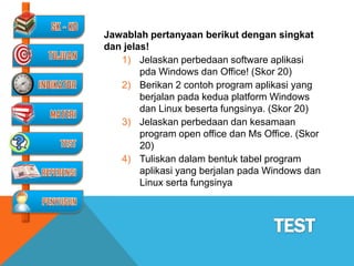 Jawablah pertanyaan berikut dengan singkat
dan jelas!
   1) Jelaskan perbedaan software aplikasi
        pda Windows dan Office! (Skor 20)
   2) Berikan 2 contoh program aplikasi yang
        berjalan pada kedua platform Windows
        dan Linux beserta fungsinya. (Skor 20)
   3) Jelaskan perbedaan dan kesamaan
        program open office dan Ms Office. (Skor
        20)
   4) Tuliskan dalam bentuk tabel program
        aplikasi yang berjalan pada Windows dan
        Linux serta fungsinya
 