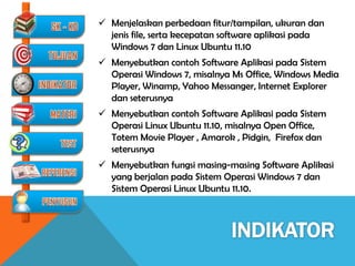  Menjelaskan perbedaan fitur/tampilan, ukuran dan
  jenis file, serta kecepatan software aplikasi pada
  Windows 7 dan Linux Ubuntu 11.10
 Menyebutkan contoh Software Aplikasi pada Sistem
  Operasi Windows 7, misalnya Ms Office, Windows Media
  Player, Winamp, Yahoo Messanger, Internet Explorer
  dan seterusnya
 Menyebutkan contoh Software Aplikasi pada Sistem
  Operasi Linux Ubuntu 11.10, misalnya Open Office,
  Totem Movie Player , Amarok , Pidgin, Firefox dan
  seterusnya
 Menyebutkan fungsi masing-masing Software Aplikasi
  yang berjalan pada Sistem Operasi Windows 7 dan
  Sistem Operasi Linux Ubuntu 11.10.
 