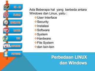 Ada Beberapa hal yang berbeda antara
Windows dan Linux, yaitu :
   User Interface
   Security
   Instalasi
   Software
   System
   Hardware
   File System
   dan lain-lain
 