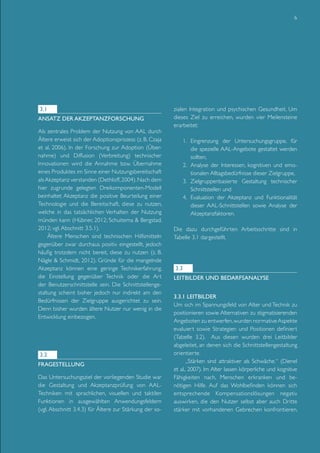 6

3.1
Ansatz der Akzeptanzforschung
Als zentrales Problem der Nutzung von AAL durch
Ältere erweist sich der Adoptionsprozess (z. B. Czaja
et al, 2006). In der Forschung zur Adoption (Übernahme) und Diffusion (Verbreitung) technischer
Innovationen wird die Annahme bzw. Übernahme
eines Produktes im Sinne einer Nutzungsbereitschaft
als Akzeptanz verstanden (Dethloff, 2004). Nach dem
hier zugrunde gelegten Dreikomponenten-Modell
beinhaltet Akzeptanz die positive Beurteilung einer
Technologie und die Bereitschaft, diese zu nutzen,
welche in das tatsächlichen Verhalten der Nutzung
münden kann (Hübner, 2012; Schuitema & Bergstad,
2012; vgl. Abschnitt 3.5.1).
Ältere Menschen sind technischen Hilfsmitteln
gegenüber zwar durchaus positiv eingestellt, jedoch
häufig trotzdem nicht bereit, diese zu nutzen (z. B.
Nägle & Schmidt, 2012). Gründe für die mangelnde
Akzeptanz können eine geringe Technikerfahrung,
die Einstellung gegenüber Technik oder die Art
der Benutzerschnittstelle sein. Die Schnittstellengestaltung scheint bisher jedoch nur indirekt am den
Bedürfnissen der Zielgruppe ausgerichtet zu sein.
Denn bisher wurden ältere Nutzer nur wenig in die
Entwicklung einbezogen.

3.2
Fragestellung
Das Untersuchungsziel der vorliegenden Studie war
die Gestaltung und Akzeptanzprüfung von AALTechniken mit sprachlichen, visuellen und taktilen
Funktionen in ausgewählten Anwendungsfeldern
(vgl. Abschnitt 3.4.3) für Ältere zur Stärkung der so-

zialen Integration und psychischen Gesundheit. Um
dieses Ziel zu erreichen, wurden vier Meilensteine
erarbeitet:
1.	 Eingrenzung der Untersuchungsgruppe, für
die spezielle AAL-Angebote gestaltet werden
sollten,
2.	 Analyse der Interessen, kognitiven und emotionalen Alltagsbedürfnisse dieser Zielgruppe,
3.	 Zielgruppenbasierte Gestaltung technischer
Schnittstellen und
4.	 Evaluation der Akzeptanz und Funktionalität
dieser AAL-Schnittstellen sowie Analyse der
Akzeptanzfaktoren.
Die dazu durchgeführten Arbeitsschritte sind in
Tabelle 3.1 dargestellt.

3.3
Leitbilder und Bedarfsanalyse
3.3.1 Leitbilder
Um sich im Spannungsfeld von Alter und Technik zu
positionieren sowie Alternativen zu stigmatisierenden
Angeboten zu entwerfen, wurden normative Aspekte
evaluiert sowie Strategien und Positionen definiert
(Tabelle 3.2). Aus diesen wurden drei Leitbilder
abgeleitet, an denen sich die Schnittstellengestaltung
orientierte.
„Stärken sind attraktiver als Schwäche.“ (Dienel
et al., 2007). Im Alter lassen körperliche und kognitive
Fähigkeiten nach, Menschen erkranken und benötigen Hilfe. Auf das Wohlbefinden können sich
entsprechende Kompensationslösungen negativ
auswirken, die den Nutzer selbst aber auch Dritte
stärker mit vorhandenen Gebrechen konfrontieren.

 