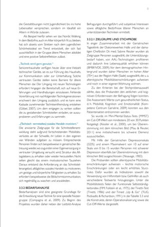 8

die Gestaltlösungen nicht Jugendlichkeit bis ins hohe
Lebensalter versprechen, sondern im Idealfall ein
Altern in Würde zulassen.
Als Beispiel hierfür sehen wir das Nordic Walking.
In dem Bedürfnis, auch im Alter körperlich fit zu bleiben,
hat sich abseits vom Streben nach dem jugendlichen
Schönheitsideal ein Trend entwickelt, der sich fast
ausschließlich in der Gruppe ältere Menschen abbildet
und eine positive Selbstreflektion zulässt.
„Technik wird gern genutzt.“
Seniorenhaushalte verfügen heute über eine Vielzahl
technischer Geräte, sei es zur Führung des Haushalts,
zur Kommunikation oder zur Unterhaltung. Solche
vertrauten Geräte stellen keine Barriere für ältere
Menschen dar. Der Umgang mit neuen Technologien
erfordert hingegen die Bereitschaft, sich auf neue Erfahrungen und Handhabungen einzulassen. Fehlende
Vorerfahrung mit nachfolgenden Technikgenerationen
erschwert den Umgang zusätzlich, und es kann eine
Kaskade zunehmender Technikentfremdung entstehen
(Göbel, 2007). Um dem entgegen zu wirken sollten
die zu gestaltenden Schnittstellen einladen, sie auszuprobieren und Erfahrungen zu sammeln.
„(Technisch vermitteltes) soziales Handeln motiviert.“
Die anvisierte Zielgruppe für die Schnittstellenentwicklung steht aufgrund fortschreitenden Mobilitätsverlustes an der Schwelle, ihr Leben in den eigenen
vier Wänden aufgeben zu müssen. Entsprechende
Personen finden sich beispielsweise in geriatrischer Betreuung wieder, wo zugunsten einer Eigenversorgung in
vertrauter Umgebung versucht wird, Struktur des Alltagslebens zu erhalten oder wieder herzustellen. Nicht
selten gleicht das einem motivatorischen Tauziehen.
Daraus entstand die Anforderung an das Schnittstellenangebot, alltägliches soziales Handeln zu motivieren,
um geistige und körperliche Fähigkeiten zu erhalten. So
erfordert beispielsweise die Bildschirmkommunikation,
sich regelmäßig zu waschen und anzukleiden.
3.3.2 Bedarfsanalyse
Bedarfsanalysen sind eine geeignete Grundlage für
die Entwicklung neuer Technik für eine spezielle Nutzergruppe (Compagna et al., 2009). Zu Beginn des
Projektes wurden daher neben der Leitbild-Analyse

Befragungen durchgeführt und subjektive Interessen
sowie alltägliche Bedürfnisse älterer Menschen an
unterstützenden Techniken ermittelt.
3.3.2.1 Zielgruppe und Stichprobe
In enger Zusammenarbeit mit der Geriatrischen
Tagesklinik der Diakoniewerkes Halle und der damaligen Chefärztin Dr. med. Sabine Reuter wurden als
Zielgruppe Personen ausgewählt, die Unterstützungsbedarf haben, von AAL-Technologien profitieren
und dadurch ihre Lebensqualität erhöhen können
(BMBF/VDE, 2009). Vor dem demographischen Hintergrund wurden daher Menschen im hohen Alter
(70+) aus der Region Halle (Saale) ausgewählt, die u. a.
alterstypische Mobilitätseinschränkungen aufweisen
und noch in einer eigenen Wohnung wohnen.
Zu den Kriterien bei der Stichprobenauswahl
zählte, dass die Probanden den zeitlichen und kognitiven Erfordernissen der Befragung folgen konnten.
Die Assessment-Werte zum gesundheitlichen Status,
d. h. Mobilität, Kognition und Emotionalität (Kompetenz Centrum Geriatrie, 2009) konnten aus den
Patientenakten entnommen werden.
So wurde im Mini-Mental-Status-Tests (MMST)
ein Cut-Off-Wert von mindestens 20 von 30 Punkten
festgelegt (Kessler et al., 2000), um bei Übereinstimmung mit dem klinischen Bild (Mau & Reuter,
2011) eine mittelschwere bis schwere Demenz
auszuschließen.
Mit Hilfe der Geriatrischen Depressionsskala
(GDS) und einem Maximalwert von 10 auf einer
Skala von 0 bis 15 wurden Personen mit schwerer
Depression ebenfalls bei Übereinstimmung mit dem
klinischen Bild ausgeschlossen (Yesavage, 1983).
Die Probanden sollten alterstypische Mobilitätseinschränkungen aufweisen – leichte motorische
Einschränkungen oder ein leicht erhöhtes Sturzrisiko. Dafür wurden als Indikatoren sowohl die
Verwendung von Hilfsmitteln bzw. Gehhilfen als auch
verschiedene Testwerte hinzugezogen. Unter die
Mobilitätstests fielen der Funktionale Selbstständigkeitsindex (FIM; Folstein et al., 1975), der Tinetti-Test
(Tinetti, 1986) und der Timed „Up & Go“ (TUG;
Podsiadlo & Richardson, 1991). In der Tabelle 3.3 sind
die Konstrukte, deren Operationalisierung sowie die
Cut-Off-Werte dargestellt.

 