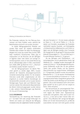 Schnittstellengestaltung und Akzeptanzanalyse

11

Abbildung 3.6: Videotelefonie über Bildschirm

Die Probanden äußerten frei ihre Meinung. Kommentare und freies Erzählen waren während der
Bedarfsanalyse erwünscht und wurden stimuliert.
Im letzten Befragungsabschnitt Mobilität und
soziales Netz waren die subjektiv empfundene
Mobilität (Wie schätzen Sie selbst Ihre Bewegungsfähigkeit ein?) sowie das soziale Netz (Lischka, 2005,
Skala modifiziert) Schwerpunkte. Dabei ging es
insbesondere um die Personen, die den Befragten
im täglichen Leben nahe stehen und wichtige Unterstützung leisten, sowie um die soziale Aktivierung,
die ein selbstständiges Leben im Alter unterstützten
kann (Adler, 2009; vgl. Abschnitt 3.4.2.1.: „(Technisch
vermitteltes) soziales Handeln motiviert.“).
Um der Befragungssituation mit älteren Menschen gerecht zu werden (Jäger, 2007), mussten
während der Gespräche physiologisch-psychische
Umstände berücksichtigt werden. Für die einzelnen
Interviews wurde daher vergleichsweise viel Zeit
eingeräumt, es wurden bildliche Darstellungen als
Verständnishilfe verwendet und es mussten kleinere
Verzögerungen, Pausen aber auch Abbrüche hingenommen werden. Die methodischen Besonderheiten
bei älteren Untersuchungsgruppen wurden ebenso
in allen weiteren Datenerhebungen (vgl. Abschnitt
3.5, 3.6 und 3.7) berücksichtigt.
3.3.2.3. Ergebnisse
Technikerfahrung und -bewertung. Alle Probanden
(n = 12) hatten mehr oder weniger Erfahrungen mit
Technik und nutzten zum Zeitpunkt der Befragung
mindestens eines der aufgelisteten Geräte: So besaßen

alle einen Fernseher (n = 12), die meisten außerdem
ein Radio (n = 10) und ein Telefon (n = 10). Zusätzlich zum Fernseher verwendeten die Probanden
mehrheitlich typische Haushalts- und Küchengeräte,
z. B. Waschmaschine, Kaffeemaschine und E-Herd. Lediglich zwei der Befragten besaßen einen Computer.
Als Hauptgründe für die geringe PC-Nutzung wurden
fehlende Notwendigkeit (n = 10) und Erfahrung (n =
9) sowie fehlendes Interesse (n = 6) genannt.
Als den Befragten zwei Mobiltelefone – ein
seniorengerechtes und ein gewöhnliches Handy (vgl.
Abbildung 3.5) – vorgelegt wurden, bevorzugten die
meisten von ihnen (n = 10) das altersgerechte Seniorenhandy. Größtenteils wurde dies mit den größeren
Tasten, dem großen Display und der besseren
Übersichtlichkeit bei eingeschränkter Sehfähigkeit
(n = 9) begründet. Zusätzlich wurden die einfachere
Bedienbarkeit (n = 3), die bessere Handhabbarkeit
(n = 3) sowie die Vielzahl an Funktionen (n = 4; z. B.
vorprogrammierte Tasten, Fotografieren) genannt. Die
Größe des Geräts wurde allerdings auch als Nachteil
gesehen: „Das ist doch belastend, wohin soll es denn
getan werden? Ist viel zu groß und man vergisst es
leicht.“ (Mann, 83 Jahre).
Das Seniorenhandy als ‚seniorengerechte‘ Technik wirkte auf den Großteil der befragten Personen
nicht negativ; die Gefahr einer ‚Stigmatisierung‘
wurde eher nicht gesehen: „Nein, weil es doch normal ist. […] Und weil es eben meinem Alter entspricht.“ (Frau, 88 Jahre). Sehr wenige der Befragten
fühlten sich mit dem Seniorenhandy alt: „Ja. Weil die
Leute denken, man kann nicht mehr gucken und klar

 