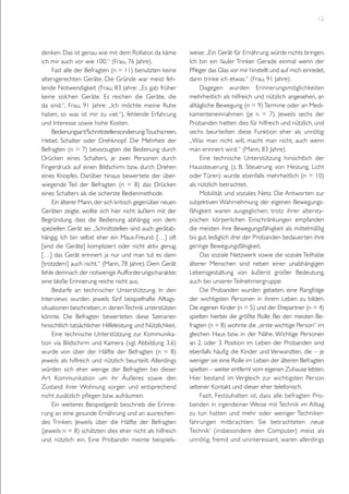 12

denken. Das ist genau wie mit dem Rollator, da käme
ich mir auch vor wie 100.“ (Frau, 76 Jahre).
Fast alle der Befragten (n = 11) benutzten keine
altersgerechten Geräte. Die Gründe war meist fehlende Notwendigkeit (Frau, 83 Jahre: „Es gab früher
keine solchen Geräte. Es reichen die Geräte, die
da sind.“, Frau, 91 Jahre: „Ich möchte meine Ruhe
haben, so was ist mir zu viel.“), fehlende Erfahrung
und Interesse sowie hohe Kosten.
Bedienungsart/Schnittstellensondierung:Touchscreen,
Hebel, Schalter oder Drehknopf. Die Mehrheit der
Befragten (n = 7) bevorzugten die Bedienung durch
Drücken eines Schalters, je zwei Personen durch
Fingerdruck auf einen Bildschirm bzw. durch Drehen
eines Knopfes. Darüber hinaus bewertete der überwiegende Teil der Befragten (n = 8) das Drücken
eines Schalters als die sicherste Bedienmethode.
Ein älterer Mann, der sich kritisch gegenüber neuen
Geräten zeigte, wollte sich hier nicht äußern mit der
Begründung, dass die Bedienung abhängig von dem
speziellen Gerät sei: „Schnittstellen sind auch gerätabhängig. Ich bin selbst eher ein Maus-Freund. […] oft
[sind die Geräte] kompliziert oder nicht aktiv genug.
[…] das Gerät erinnert ja nur und man tut es dann
[trotzdem] auch nicht.“ (Mann, 78 Jahre). Dem Gerät
fehle demnach der notwenige Aufforderungscharakter,
eine bloße Erinnerung reiche nicht aus.
Bedarfe an technischer Unterstützung. In den
Interviews wurden jeweils fünf beispielhafte Alltagssituationen beschrieben, in denen Technik unterstützen
könnte. Die Befragten bewerteten diese Szenarien
hinsichtlich tatsächlicher Hilfeleistung und Nützlichkeit.
Eine technische Unterstützung zur Kommunikation via Bildschirm und Kamera (vgl. Abbildung 3.6)
wurde von über der Hälfte der Befragten (n = 8)
jeweils als hilfreich und nützlich beurteilt. Allerdings
würden sich eher wenige der Befragten bei dieser
Art Kommunikation um ihr Äußeres sowie den
Zustand ihrer Wohnung sorgen und entsprechend
nicht zusätzlich pflegen bzw. aufräumen.
Ein weiteres Beispielgerät beschrieb die Erinnerung an eine gesunde Ernährung und an ausreichendes Trinken. Jeweils über die Hälfte der Befragten
(jeweils n = 8) schätzten dies eher nicht als hilfreich
und nützlich ein. Eine Probandin meinte beispiels-

weise: „Ein Gerät für Ernährung würde nichts bringen.
Ich bin ein fauler Trinker. Gerade einmal wenn der
Pfleger das Glas vor mir hinstellt und auf mich einredet,
dann trinke ich etwas.“ (Frau, 91 Jahre).
Dagegen wurden Erinnerungsmöglichkeiten
mehrheitlich als hilfreich und nützlich angesehen, an
alltägliche Bewegung (n = 9) Termine oder an Medikamenteneinnahmen (je n = 7). Jeweils sechs der
Probanden hielten dies für hilfreich und nützlich, und
sechs beurteilten diese Funktion eher als unnötig:
„Was man nicht will, macht man nicht, auch wenn
man erinnert wird.“ (Mann, 83 Jahre).
Eine technische Unterstützung hinsichtlich der
Haussteuerung (z. B. Steuerung von Heizung, Licht
oder Türen) wurde ebenfalls mehrheitlich (n = 10)
als nützlich betrachtet.
Mobilität und soziales Netz. Die Antworten zur
subjektiven Wahrnehmung der eigenen Bewegungsfähigkeit waren ausgeglichen; trotz ihrer alterstypischen körperlichen Einschränkungen empfanden
die meisten ihre Bewegungsfähigkeit als mittelmäßig
bis gut, lediglich drei der Probanden bedauerten ihre
geringe Bewegungsfähigkeit.
Das soziale Netzwerk sowie die soziale Teilhabe
älterer Menschen sind neben einer unabhängigen
Lebensgestaltung von äußerst großer Bedeutung,
auch bei unserer Teilnehmergruppe:
Die Probanden wurden gebeten, eine Rangfolge
der wichtigsten Personen in ihrem Leben zu bilden.
Die eigenen Kinder (n = 5) und der Ehepartner (n = 4)
spielten hierbei die größte Rolle. Bei den meisten Befragten (n = 8) wohnte die „erste wichtige Person“ im
gleichen Haus bzw. in der Nähe. Wichtige Personen
an 2. oder 3. Position im Leben der Probanden sind
ebenfalls häufig die Kinder und Verwandten, die – je
weniger sie eine Rolle im Leben der älteren Befragten
spielten – weiter entfernt vom eigenen Zuhause lebten.
Hier bestand im Vergleich zur wichtigsten Person
seltener Kontakt und dieser eher telefonisch.
Fazit. Festzuhalten ist, dass alle befragten Probanden in irgendeiner Weise mit Technik im Alltag
zu tun hatten und mehr oder weniger Technikerfahrungen mitbrachten. Sie betrachteten ‚neue
Technik‘ (insbesondere den Computer) meist als
unnötig, fremd und uninteressant, waren allerdings

 