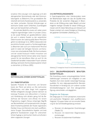 Schnittstellengestaltung und Akzeptanzanalyse

einzelnen AAL-Lösungen nicht abgeneigt (z. B. dem
altersgerechten Seniorenhandy oder dem Kommunikationsgerät via Bildschirm). Eine grundsätzliche Bereitschaft, technische Assistenzsysteme zu verwenden,
war daher vorhanden. Zentrale Anforderungen an
technische Geräte waren Einfachheit, Zuverlässigkeit
aber auch die Gewohnheit und Routine.
Als zentrales Bedürfnis erwies sich neben einem
möglichst eigenständigen Leben im privaten Zuhause die soziale Teilhabe am gesellschaftlichen Leben,
die auch in anderen Studien zu den wesentlichen
Determinanten der Lebensqualität älterer Menschen
gehört (Lindenberger et al., 2009). Insbesondere der
persönliche Kontakt sowohl zu Familienangehörigen,
zu Bekannten aber auch zum medizinischen Personal
spielt im Leben der befragten Senioren und Seniorinnen eine entscheidende Rolle. Die Kommunikation
und der soziale Austausch mittels innovativer und
altersgerechter Technik können daher einen Gewinn
sowohl für die betroffenen Alten als auch für die
Gesellschaft darstellen. Insbesondere Frauen scheinen
allerdings technische Kommunikationssysteme kritisch
zu betrachten (z. B. Broos, 2005).

13

3.4.2 Entwicklungsansatz
In Expertengesprächen, einer Literaturanalyse sowie
der Bedarfsanalyse zeigte sich, dass die Qualität eines
Produktes bei der anvisierten Zielgruppe im Besonderen an der Erfüllung eines realen Bedarfs und einer
möglichst niedrigen Schwelle für dessen Erfüllung gemessen wird. An dieser Betrachtung von Aufwand und
Nutzen orientiert sich unsere Strategie zur Entwicklung
der geplanten Schnittstellen (Abbildung 3.7).

Leitbilder
Befragung

Schnittstelle

?

?

Mensch
Bedarf

Produkt
Bedarfserfüllung

Befragung
Fähigkeiten

computergestützte
Benutzerschnittstellen

Abbildung 3.7: strategischer Ansatz für die Schnittstellenentwicklung

3.4
Entwicklung zweier Schnittstellen
3.4.1 Marktsituation
Spezielle Produkte für Seniorinnen und Senioren
bietet der Markt seit Jahren an. Die technischen
Möglichkeiten, sind dabei längst nicht ausgereizt.
Wirklich erfolgreiche Lösungen scheinen dennoch rar,
bisherige Produkte sind offensichtlich in Funktion
und Handhabung nicht attraktiv genug. Auf die Bedürfnisse der Senioren wird oftmals mit reinem
Pragmatismus reagiert. Daraus entspringen Begriffe
wie Barrierefreiheit und kompensatorische Lösungen,
deren Krankenhausästhetik den Nutzer stigmatisiert.
Darüber hinaus sind Senioren eine stark ausdifferenzierte Gruppe. Gesundheitliche Aspekte und breit
gefächerte Sozialisationen sorgen für unterschiedlichste Zugänge zu technischem Gerät und erfordern
daher angepasste Lösungen.

3.4.2.1 Zielgruppengeeignete Benutzerschnittstellen
Die Entwicklung unserer computergestützten Schnittstellenlösungen orientierte sich maßgeblich an zwei
Aspekten: Zum einen standen notwendige Nutzungsqualitäten für eine zielgruppenspezifische Benutzerfreundlichkeit im Vordergrund, zum anderen wurden
Schnittstellenkategorien nach ihrer altersgerechten
Eignung unterschieden und abgeglichen.
Fähigkeiten der Zielgruppe
Die Zielgruppe ist in ihren perzeptiven, motorischen
und psychischen Fähigkeiten stark ausdifferenziert.
Folgende 3 Gruppen haben sich als sinnvolle Gliederung für die Schnittstellengestaltung erwiesen:
a.	 Personen mit alterstypischen Einschränkungen
(Tabelle 3.5)
b.	 Personen mit bestimmten Degenerationserscheinungen
c.	 Personen mit bestimmten Krankheiten

 