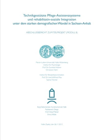 Technikgestützte Pflege-Assistenzsysteme
und rehabilitativ-soziale Integration
unter dem starken demografischen Wandel in Sachsen-Anhalt
Abschlussbericht zum Teilprojekt (Modul II)

Martin-Luther-Universität Halle-Wittenberg
Institut für Psychologie
Prof. Dr. Gundula Hübner
Christiane Hahn
Institut für Rehabilitationsmedizin
Prof. Dr. med. Wilfried Mau
Sabine Treichel

Burg Giebichenstein Kunsthochschule Halle
Fachbereich Design
Prof. Frithjof Meinel
Enrico Wilde

Halle (Saale), den 06.11.2013

 