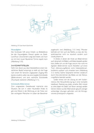 Schnittstellengestaltung und Akzeptanzanalyse

17

Abbildung 3.9: Gute-Nacht-Geschichte

Hausaufgaben
Der Großvater hilft seiner Enkelin via Bildtelefonie
bei den Hausaufgaben. Danach spielen sie ‚StadtLand-Fluss’. Zwischendrin zeigt die Enkelin, wie hoch
sie mit ihren neuen Bausteinen Türme stapeln kann
(Abbildung 3.10).
3.4.4 Schnittstellen
Geht man davon aus, dass Videotelefonie einem tatsächlichen Bedarf entspringt, so stellt sich die Frage
nach einem für Senioren angepassten Zugang. Wie
bereits erwähnt, sollen das eine tangible Schnittstelle
(Bilderrahmen) und eine natürliche Schnittstelle
(Touchpad) realisieren (Abbildung 3.11).
Schnittstelle Bilderrahmen
Zum umgesetzten Gestaltansatz inspirierte eine
Situation, die sich in vielen Haushalten findet. Es
gibt eine Wand in der Wohnung, an der Fotos von
den wichtigsten Menschen im Leben der Bewohner

Abbildung 3.10: Bausteine

angebracht sind (Abbildung 3.12 links). Mitunter
befindet sich hier auch das Telefon, so dass der Gesprächspartner nicht nur akustisch sondern auch
visuell präsent ist.
In Zeiten, in denen der Inhalt von Bilderrahmen
auch dynamisch mit Bildern und Videos bespielt werden
kann, stellte sich uns die Frage, warum man nicht mit
digitalen Bilderrahmen durch Abstellen auf einen
Tisch (Aktivierungsfläche) ein/e Videotelefonat/konferenz auslösen und umsetzen kann (Abbildung
3.12 rechts). Solche Gespräche könnten wiederum
durch Herunternehmen des Bildes von der Aktivierungsfläche beendet werden.
Leider erwies sich die Lösung als sehr kostenintensiv. Die Herausforderung lag in einer komplett
kabellosen Realisierung. Jedes einzelne Bild müsste
so ohne Kabel mit Daten und Strom versorgt werden
können. Daher wurden Alternativen gesucht, weniger
aufwendige Lösungen gefunden und die Vorzugsvariante prototypisch umgesetzt.

 
